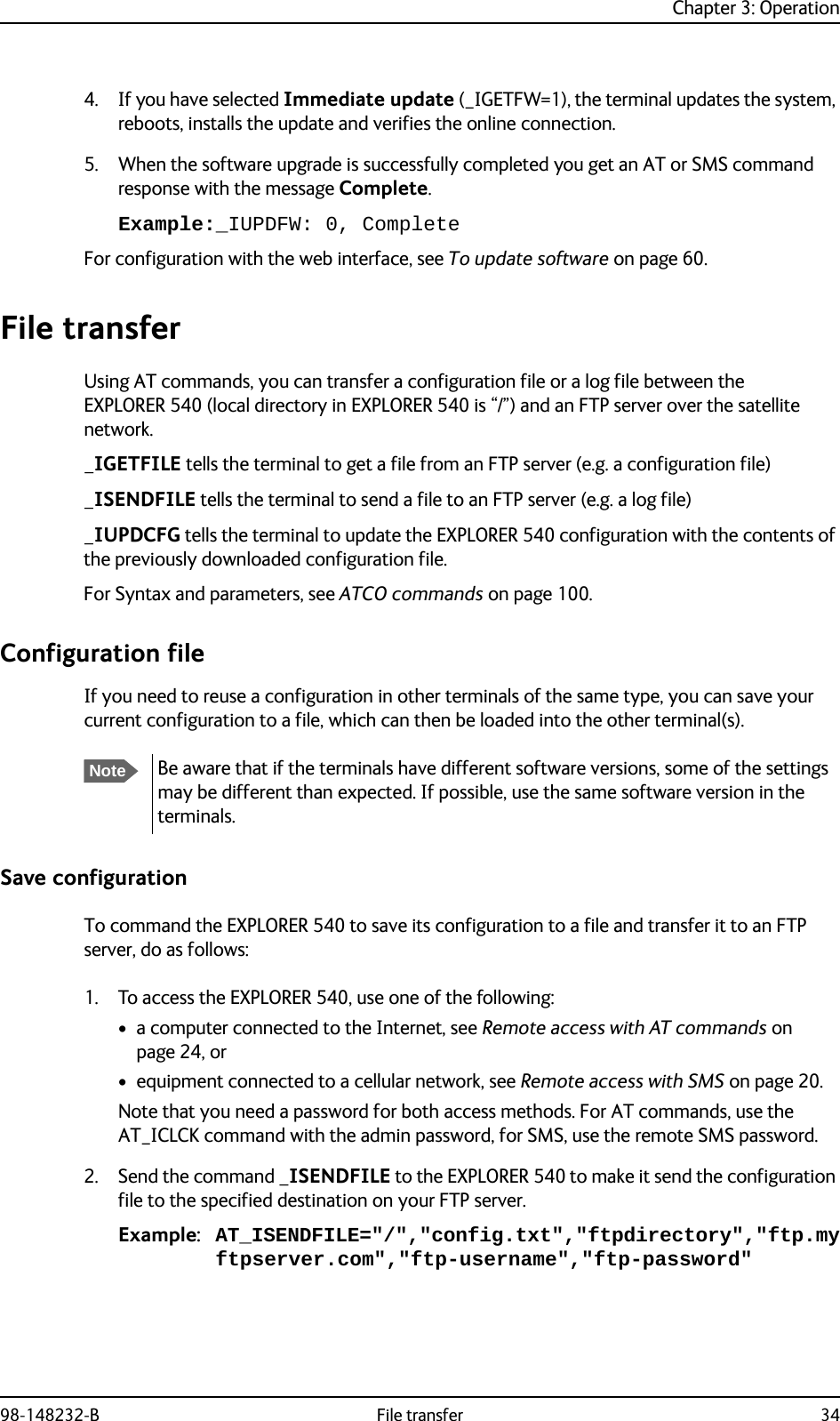 Chapter 3: Operation98-148232-B File transfer 344. If you have selected Immediate update (_IGETFW=1), the terminal updates the system, reboots, installs the update and verifies the online connection.5. When the software upgrade is successfully completed you get an AT or SMS command response with the message Complete.Example:_IUPDFW: 0, CompleteFor configuration with the web interface, see To update software on page 60.File transferUsing AT commands, you can transfer a configuration file or a log file between the EXPLORER 540 (local directory in EXPLORER 540 is “/”) and an FTP server over the satellite network._IGETFILE tells the terminal to get a file from an FTP server (e.g. a configuration file)_ISENDFILE tells the terminal to send a file to an FTP server (e.g. a log file)_IUPDCFG tells the terminal to update the EXPLORER 540 configuration with the contents of the previously downloaded configuration file.For Syntax and parameters, see ATCO commands on page 100.Configuration fileIf you need to reuse a configuration in other terminals of the same type, you can save your current configuration to a file, which can then be loaded into the other terminal(s).Save configurationTo command the EXPLORER 540 to save its configuration to a file and transfer it to an FTP server, do as follows:1. To access the EXPLORER 540, use one of the following:• a computer connected to the Internet, see Remote access with AT commands on page 24, or• equipment connected to a cellular network, see Remote access with SMS on page 20.Note that you need a password for both access methods. For AT commands, use the AT_ICLCK command with the admin password, for SMS, use the remote SMS password.2. Send the command _ISENDFILE to the EXPLORER 540 to make it send the configuration file to the specified destination on your FTP server. Example: AT_ISENDFILE=&quot;/&quot;,&quot;config.txt&quot;,&quot;ftpdirectory&quot;,&quot;ftp.myftpserver.com&quot;,&quot;ftp-username&quot;,&quot;ftp-password&quot;NoteBe aware that if the terminals have different software versions, some of the settings may be different than expected. If possible, use the same software version in the terminals.