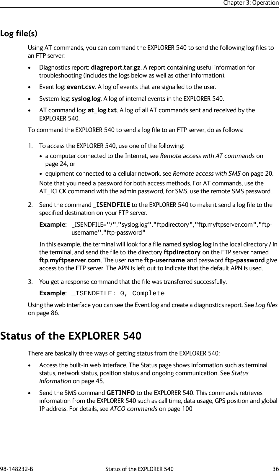 Chapter 3: Operation98-148232-B Status of the EXPLORER 540 36Log file(s)Using AT commands, you can command the EXPLORER 540 to send the following log files to an FTP server:•Diagnostics report: diagreport.tar.gz. A report containing useful information for troubleshooting (includes the logs below as well as other information). •Event log: event.csv. A log of events that are signalled to the user.•System log: syslog.log. A log of internal events in the EXPLORER 540.• AT command log: at_log.txt. A log of all AT commands sent and received by the EXPLORER 540.To command the EXPLORER 540 to send a log file to an FTP server, do as follows:1. To access the EXPLORER 540, use one of the following:• a computer connected to the Internet, see Remote access with AT commands on page 24, or• equipment connected to a cellular network, see Remote access with SMS on page 20.Note that you need a password for both access methods. For AT commands, use the AT_ICLCK command with the admin password, for SMS, use the remote SMS password.2. Send the command _ISENDFILE to the EXPLORER 540 to make it send a log file to the specified destination on your FTP server. Example: _ISENDFILE=&quot;/&quot;,&quot;syslog.log&quot;,&quot;ftpdirectory&quot;,&quot;ftp.myftpserver.com&quot;,&quot;ftp-username&quot;,&quot;ftp-password&quot;In this example. the terminal will look for a file named syslog.log in the local directory / in the terminal, and send the file to the directory ftpdirectory on the FTP server named ftp.myftpserver.com. The user name ftp-username and password ftp-password give access to the FTP server. The APN is left out to indicate that the default APN is used.3. You get a response command that the file was transferred successfully.Example: _ISENDFILE: 0, CompleteUsing the web interface you can see the Event log and create a diagnostics report. See Log files on page 86.Status of the EXPLORER 540There are basically three ways of getting status from the EXPLORER 540:• Access the built-in web interface. The Status page shows information such as terminal status, network status, position status and ongoing communication. See Status information on page 45.• Send the SMS command GETINFO to the EXPLORER 540. This commands retrieves information from the EXPLORER 540 such as call time, data usage, GPS position and global IP address. For details, see ATCO commands on page 100