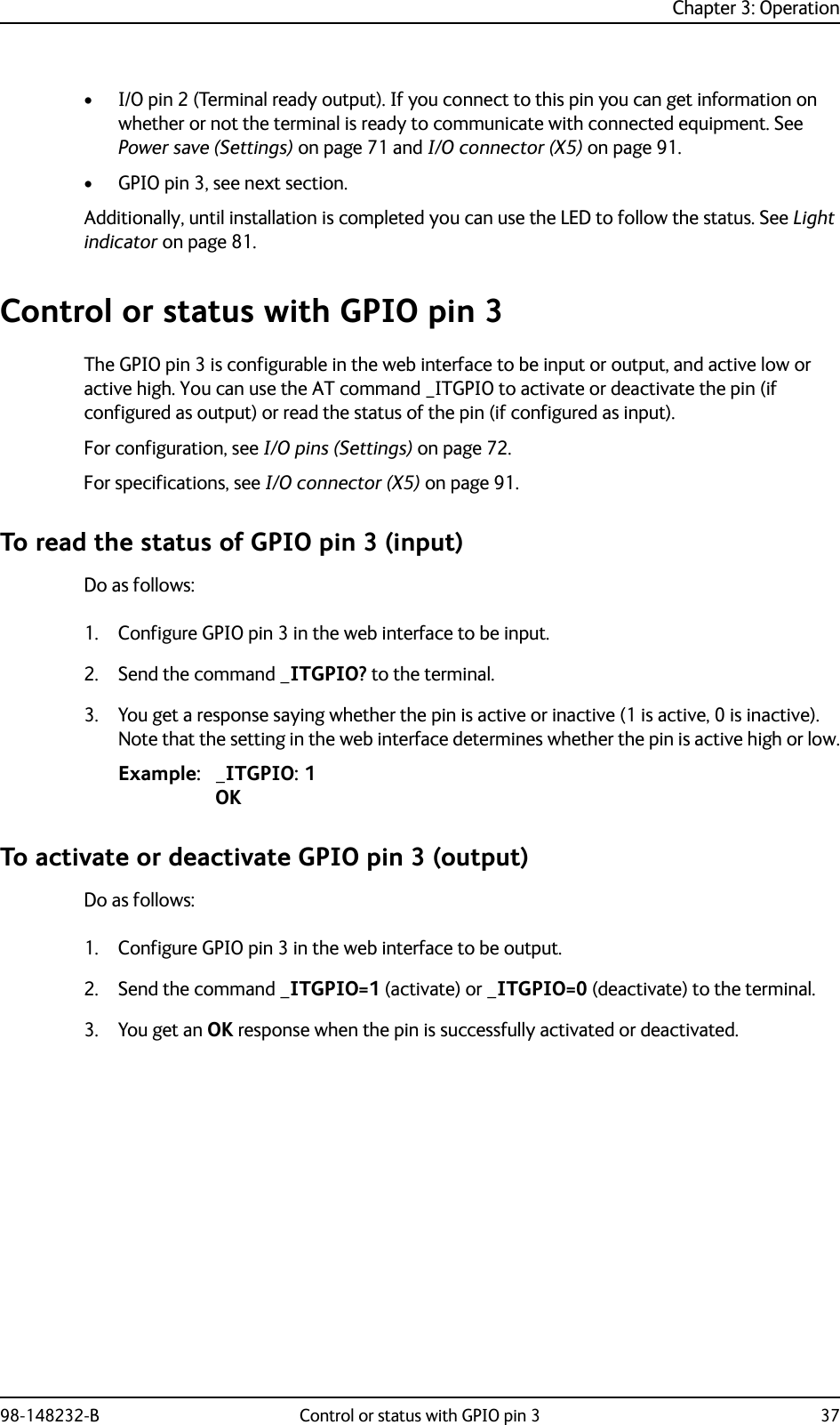 Chapter 3: Operation98-148232-B Control or status with GPIO pin 3 37• I/O pin 2 (Terminal ready output). If you connect to this pin you can get information on whether or not the terminal is ready to communicate with connected equipment. See Power save (Settings) on page 71 and I/O connector (X5) on page 91.• GPIO pin 3, see next section.Additionally, until installation is completed you can use the LED to follow the status. See Light indicator on page 81.Control or status with GPIO pin 3The GPIO pin 3 is configurable in the web interface to be input or output, and active low or active high. You can use the AT command _ITGPIO to activate or deactivate the pin (if configured as output) or read the status of the pin (if configured as input).For configuration, see I/O pins (Settings) on page 72.For specifications, see I/O connector (X5) on page 91.To read the status of GPIO pin 3 (input)Do as follows:1. Configure GPIO pin 3 in the web interface to be input.2. Send the command _ITGPIO? to the terminal.3. You get a response saying whether the pin is active or inactive (1 is active, 0 is inactive). Note that the setting in the web interface determines whether the pin is active high or low.Example: _ITGPIO: 1OKTo activate or deactivate GPIO pin 3 (output)Do as follows:1. Configure GPIO pin 3 in the web interface to be output.2. Send the command _ITGPIO=1 (activate) or _ITGPIO=0 (deactivate) to the terminal.3. You get an OK response when the pin is successfully activated or deactivated.
