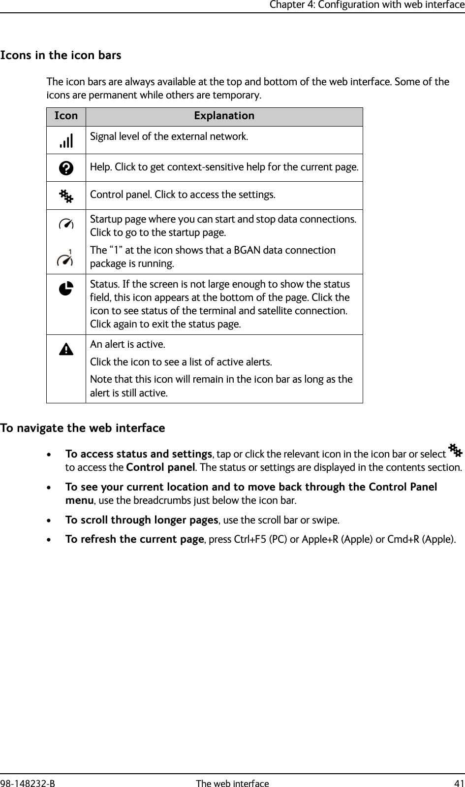 Chapter 4: Configuration with web interface98-148232-B The web interface 41Icons in the icon barsThe icon bars are always available at the top and bottom of the web interface. Some of the icons are permanent while others are temporary.To navigate the web interface•To access status and settings, tap or click the relevant icon in the icon bar or select  to access the Control panel. The status or settings are displayed in the contents section.•To see your current location and to move back through the Control Panel menu, use the breadcrumbs just below the icon bar.•To scroll through longer pages, use the scroll bar or swipe.•To refresh the current page, press Ctrl+F5 (PC) or Apple+R (Apple) or Cmd+R (Apple).Icon ExplanationSignal level of the external network. Help. Click to get context-sensitive help for the current page.Control panel. Click to access the settings.Startup page where you can start and stop data connections. Click to go to the startup page.The “1” at the icon shows that a BGAN data connection package is running.Status. If the screen is not large enough to show the status field, this icon appears at the bottom of the page. Click the icon to see status of the terminal and satellite connection. Click again to exit the status page.An alert is active.Click the icon to see a list of active alerts.Note that this icon will remain in the icon bar as long as the alert is still active.