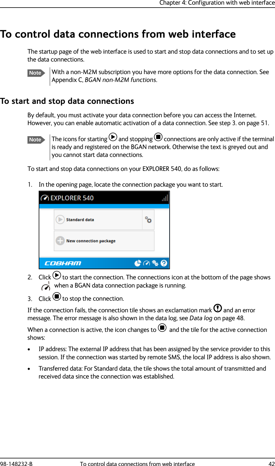 Chapter 4: Configuration with web interface98-148232-B To control data connections from web interface 42To control data connections from web interfaceThe startup page of the web interface is used to start and stop data connections and to set up the data connections. To start and stop data connectionsBy default, you must activate your data connection before you can access the Internet. However, you can enable automatic activation of a data connection. See step 3. on page 51. To start and stop data connections on your EXPLORER 540, do as follows:1. In the opening page, locate the connection package you want to start.2. Click  to start the connection. The connections icon at the bottom of the page shows when a BGAN data connection package is running.3. Click  to stop the connection.If the connection fails, the connection tile shows an exclamation mark  and an error message. The error message is also shown in the data log, see Data log on page 48.When a connection is active, the icon changes to   and the tile for the active connection shows:• IP address: The external IP address that has been assigned by the service provider to this session. If the connection was started by remote SMS, the local IP address is also shown.• Transferred data: For Standard data, the tile shows the total amount of transmitted and received data since the connection was established.NoteWith a non-M2M subscription you have more options for the data connection. See Appendix C, BGAN non-M2M functions.NoteThe icons for starting  and stopping  connections are only active if the terminal is ready and registered on the BGAN network. Otherwise the text is greyed out and you cannot start data connections.