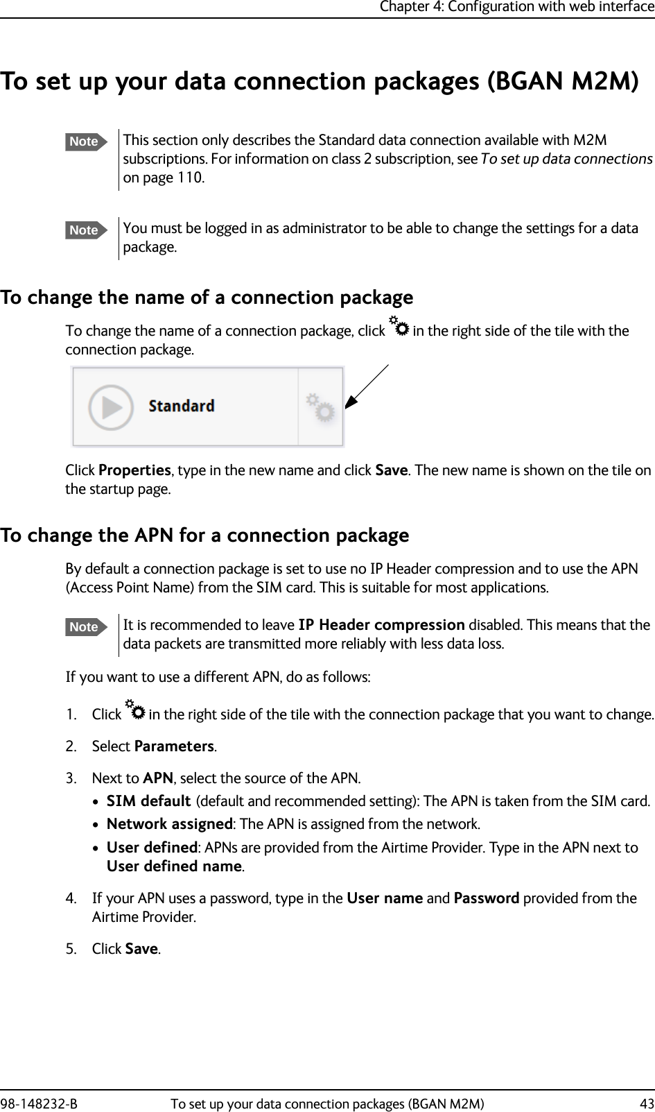 Chapter 4: Configuration with web interface98-148232-B To set up your data connection packages (BGAN M2M) 43To set up your data connection packages (BGAN M2M)To change the name of a connection packageTo change the name of a connection package, click  in the right side of the tile with the connection package.Click Properties, type in the new name and click Save. The new name is shown on the tile on the startup page.To change the APN for a connection packageBy default a connection package is set to use no IP Header compression and to use the APN (Access Point Name) from the SIM card. This is suitable for most applications.If you want to use a different APN, do as follows:1. Click  in the right side of the tile with the connection package that you want to change.2. Select Parameters.3. Next to APN, select the source of the APN.•SIM default (default and recommended setting): The APN is taken from the SIM card.•Network assigned: The APN is assigned from the network.•User defined: APNs are provided from the Airtime Provider. Type in the APN next to User defined name.4. If your APN uses a password, type in the User name and Password provided from the Airtime Provider.5. Click Save.NoteThis section only describes the Standard data connection available with M2M subscriptions. For information on class 2 subscription, see To set up data connections on page 110.NoteYou must be logged in as administrator to be able to change the settings for a data package. NoteIt is recommended to leave IP Header compression disabled. This means that the data packets are transmitted more reliably with less data loss.