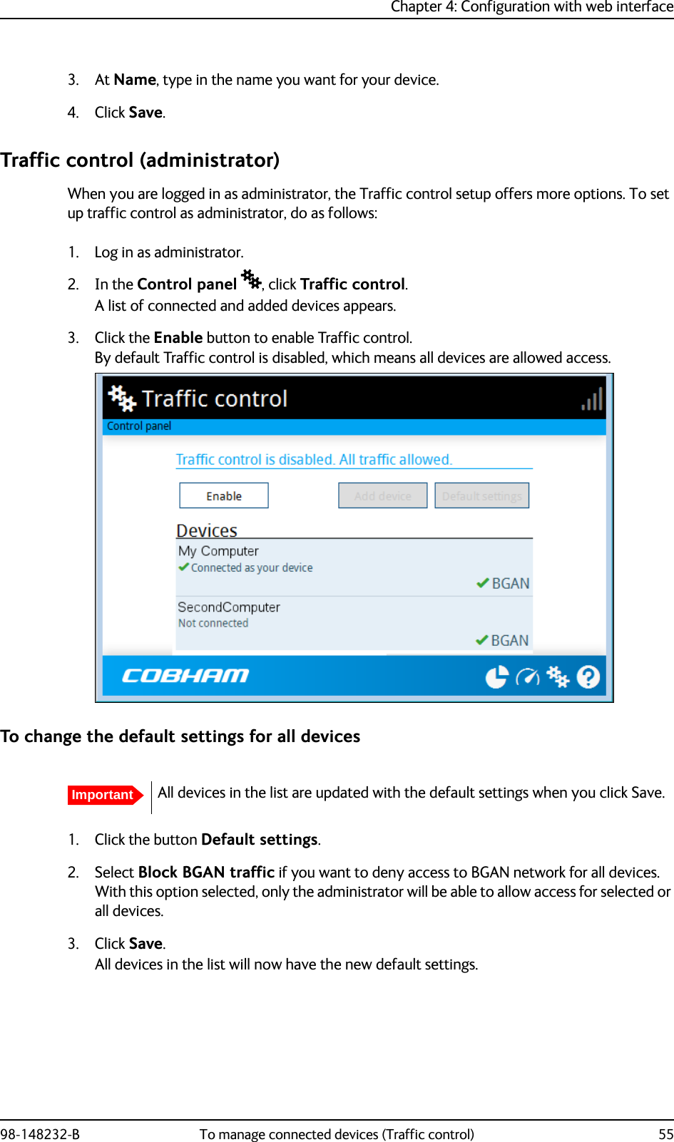Chapter 4: Configuration with web interface98-148232-B To manage connected devices (Traffic control) 553. At Name, type in the name you want for your device.4. Click Save.Traffic control (administrator)When you are logged in as administrator, the Traffic control setup offers more options. To set up traffic control as administrator, do as follows:1. Log in as administrator.2. In the Control panel , click Traffic control.A list of connected and added devices appears.3. Click the Enable button to enable Traffic control.By default Traffic control is disabled, which means all devices are allowed access.To change the default settings for all devices1. Click the button Default settings.2. Select Block BGAN traffic if you want to deny access to BGAN network for all devices. With this option selected, only the administrator will be able to allow access for selected or all devices.3. Click Save.All devices in the list will now have the new default settings.ImportantAll devices in the list are updated with the default settings when you click Save. 