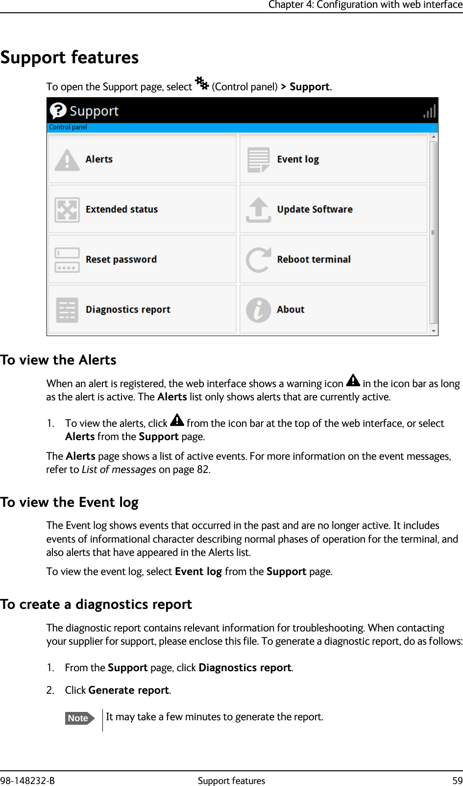 Chapter 4: Configuration with web interface98-148232-B Support features 59Support featuresTo open the Support page, select  (Control panel) &gt; Support.To view the AlertsWhen an alert is registered, the web interface shows a warning icon  in the icon bar as long as the alert is active. The Alerts list only shows alerts that are currently active.1. To view the alerts, click  from the icon bar at the top of the web interface, or select Alerts from the Support page.The Alerts page shows a list of active events. For more information on the event messages, refer to List of messages on page 82.To view the Event logThe Event log shows events that occurred in the past and are no longer active. It includes events of informational character describing normal phases of operation for the terminal, and also alerts that have appeared in the Alerts list.To view the event log, select Event log from the Support page. To create a diagnostics reportThe diagnostic report contains relevant information for troubleshooting. When contacting your supplier for support, please enclose this file. To generate a diagnostic report, do as follows:1. From the Support page, click Diagnostics report. 2. Click Generate report.NoteIt may take a few minutes to generate the report.