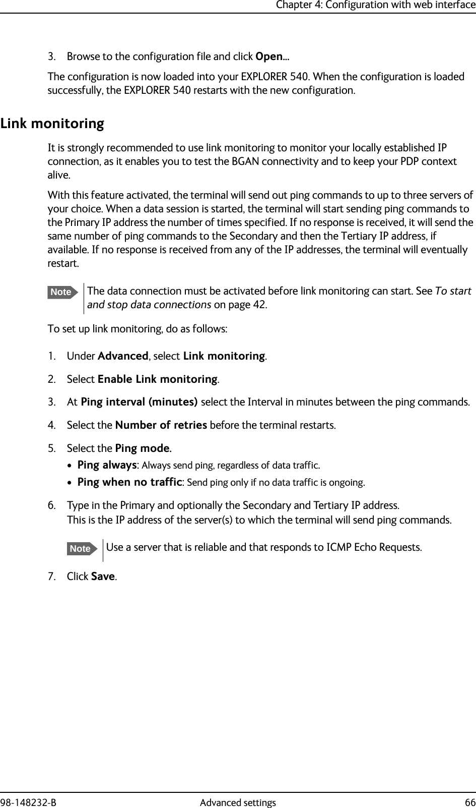 Chapter 4: Configuration with web interface98-148232-B Advanced settings 663. Browse to the configuration file and click Open...The configuration is now loaded into your EXPLORER 540. When the configuration is loaded successfully, the EXPLORER 540 restarts with the new configuration.Link monitoringIt is strongly recommended to use link monitoring to monitor your locally established IP connection, as it enables you to test the BGAN connectivity and to keep your PDP context alive.With this feature activated, the terminal will send out ping commands to up to three servers of your choice. When a data session is started, the terminal will start sending ping commands to the Primary IP address the number of times specified. If no response is received, it will send the same number of ping commands to the Secondary and then the Tertiary IP address, if available. If no response is received from any of the IP addresses, the terminal will eventually restart.To set up link monitoring, do as follows:1. Under Advanced, select Link monitoring.2. Select Enable Link monitoring.3. At Ping interval (minutes) select the Interval in minutes between the ping commands.4. Select the Number of retries before the terminal restarts.5. Select the Ping mode.•Ping always: Always send ping, regardless of data traffic.•Ping when no traffic: Send ping only if no data traffic is ongoing.6. Type in the Primary and optionally the Secondary and Tertiary IP address.This is the IP address of the server(s) to which the terminal will send ping commands.7. Click Save.NoteThe data connection must be activated before link monitoring can start. See To start and stop data connections on page 42.NoteUse a server that is reliable and that responds to ICMP Echo Requests. 