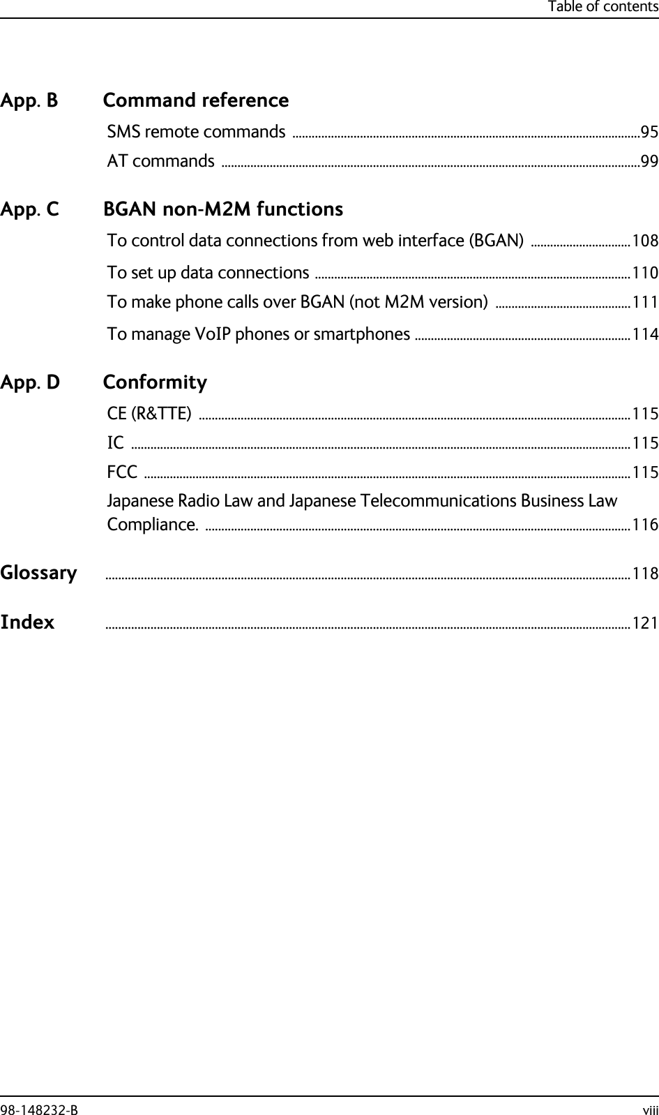 Table of contents98-148232-B viiiApp. B Command referenceSMS remote commands ............................................................................................................95AT commands ..................................................................................................................................99App. C BGAN non-M2M functionsTo control data connections from web interface (BGAN) ...............................108To set up data connections ..................................................................................................110To make phone calls over BGAN (not M2M version) ..........................................111To manage VoIP phones or smartphones ...................................................................114App. D ConformityCE (R&amp;TTE) ......................................................................................................................................115IC ...........................................................................................................................................................115FCC .......................................................................................................................................................115Japanese Radio Law and Japanese Telecommunications Business Law Compliance. ....................................................................................................................................116Glossary ...................................................................................................................................................................118Index ...................................................................................................................................................................121