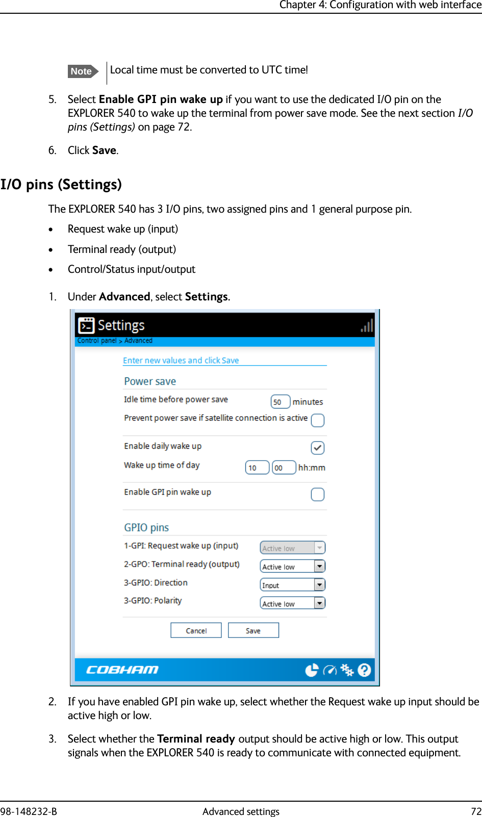 Chapter 4: Configuration with web interface98-148232-B Advanced settings 725. Select Enable GPI pin wake up if you want to use the dedicated I/O pin on the EXPLORER 540 to wake up the terminal from power save mode. See the next section I/O pins (Settings) on page 72.6. Click Save.I/O pins (Settings)The EXPLORER 540 has 3 I/O pins, two assigned pins and 1 general purpose pin.• Request wake up (input)• Terminal ready (output)• Control/Status input/output1. Under Advanced, select Settings.2. If you have enabled GPI pin wake up, select whether the Request wake up input should be active high or low.3. Select whether the Terminal ready output should be active high or low. This output signals when the EXPLORER 540 is ready to communicate with connected equipment.NoteLocal time must be converted to UTC time!