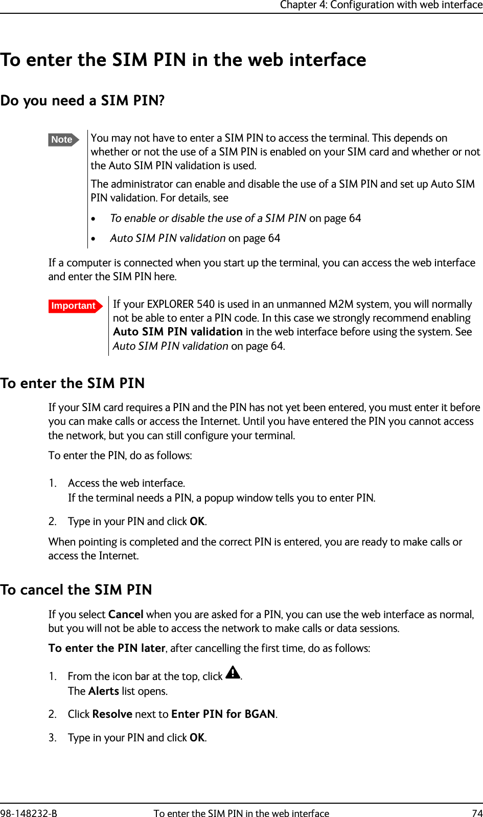 Chapter 4: Configuration with web interface98-148232-B To enter the SIM PIN in the web interface 74To enter the SIM PIN in the web interfaceDo you need a SIM PIN?If a computer is connected when you start up the terminal, you can access the web interface and enter the SIM PIN here.To enter the SIM PINIf your SIM card requires a PIN and the PIN has not yet been entered, you must enter it before you can make calls or access the Internet. Until you have entered the PIN you cannot access the network, but you can still configure your terminal.To enter the PIN, do as follows:1. Access the web interface.If the terminal needs a PIN, a popup window tells you to enter PIN.2. Type in your PIN and click OK.When pointing is completed and the correct PIN is entered, you are ready to make calls or access the Internet.To cancel the SIM PINIf you select Cancel when you are asked for a PIN, you can use the web interface as normal, but you will not be able to access the network to make calls or data sessions.To enter the PIN later, after cancelling the first time, do as follows:1. From the icon bar at the top, click .The Alerts list opens.2. Click Resolve next to Enter PIN for BGAN.3. Type in your PIN and click OK.NoteYou may not have to enter a SIM PIN to access the terminal. This depends on whether or not the use of a SIM PIN is enabled on your SIM card and whether or not the Auto SIM PIN validation is used. The administrator can enable and disable the use of a SIM PIN and set up Auto SIM PIN validation. For details, see •To enable or disable the use of a SIM PIN on page 64•Auto SIM PIN validation on page 64ImportantIf your EXPLORER 540 is used in an unmanned M2M system, you will normally not be able to enter a PIN code. In this case we strongly recommend enabling Auto SIM PIN validation in the web interface before using the system. See Auto SIM PIN validation on page 64.