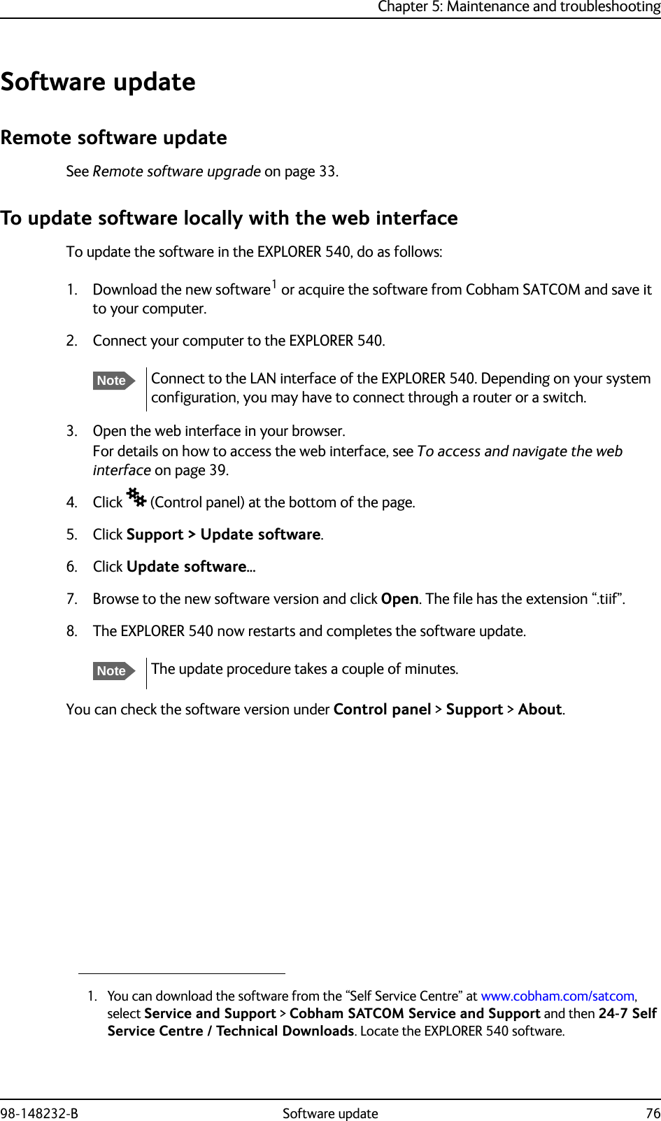 Chapter 5: Maintenance and troubleshooting98-148232-B Software update 76Software updateRemote software updateSee Remote software upgrade on page 33.To update software locally with the web interfaceTo update the software in the EXPLORER 540, do as follows:1. Download the new software1 or acquire the software from Cobham SATCOM and save it to your computer.2. Connect your computer to the EXPLORER 540.3. Open the web interface in your browser.For details on how to access the web interface, see To access and navigate the web interface on page 39.4. Click  (Control panel) at the bottom of the page.5. Click Support &gt; Update software.6. Click Update software... 7. Browse to the new software version and click Open. The file has the extension “.tiif”.8. The EXPLORER 540 now restarts and completes the software update. You can check the software version under Control panel &gt; Support &gt; About.1. You can download the software from the “Self Service Centre” at www.cobham.com/satcom, select Service and Support &gt; Cobham SATCOM Service and Support and then 24-7 Self Service Centre / Technical Downloads. Locate the EXPLORER 540 software.NoteConnect to the LAN interface of the EXPLORER 540. Depending on your system configuration, you may have to connect through a router or a switch.NoteThe update procedure takes a couple of minutes.
