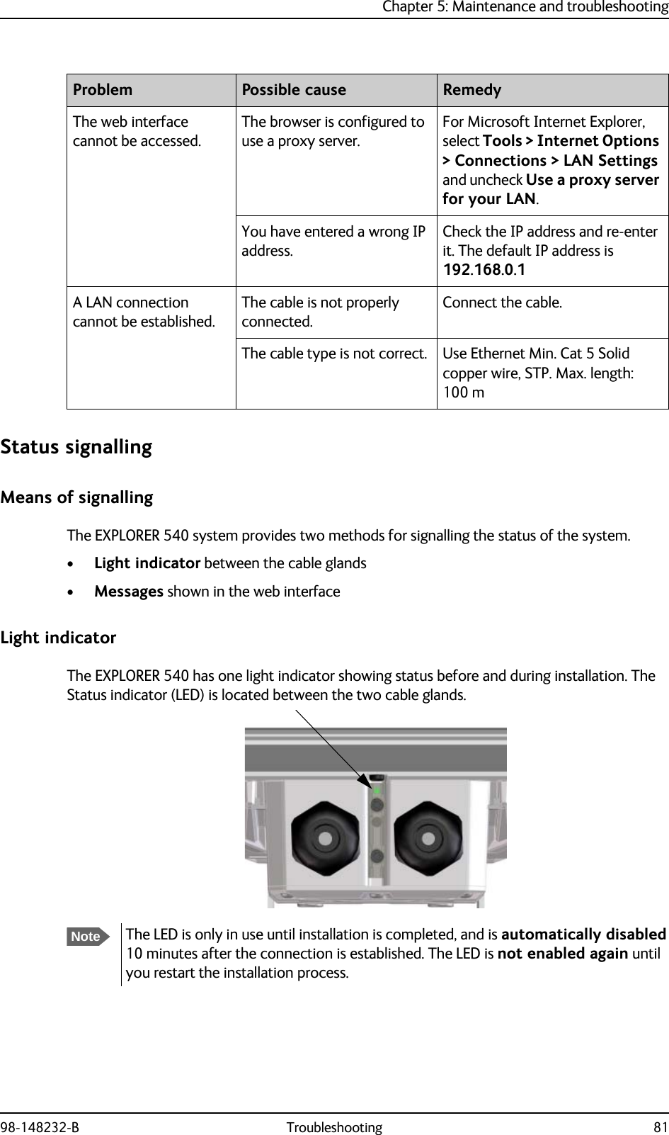 Chapter 5: Maintenance and troubleshooting98-148232-B Troubleshooting 81Status signallingMeans of signallingThe EXPLORER 540 system provides two methods for signalling the status of the system. •Light indicator between the cable glands•Messages shown in the web interfaceLight indicatorThe EXPLORER 540 has one light indicator showing status before and during installation. The Status indicator (LED) is located between the two cable glands.The web interface cannot be accessed.The browser is configured to use a proxy server.For Microsoft Internet Explorer, select Tools &gt; Internet Options &gt; Connections &gt; LAN Settings and uncheck Use a proxy server for your LAN.You have entered a wrong IP address.Check the IP address and re-enter it. The default IP address is 192.168.0.1A LAN connection cannot be established.The cable is not properly connected.Connect the cable.The cable type is not correct. Use Ethernet Min. Cat 5 Solid copper wire, STP. Max. length: 100 mProblem Possible cause RemedyNoteThe LED is only in use until installation is completed, and is automatically disabled 10 minutes after the connection is established. The LED is not enabled again until you restart the installation process.