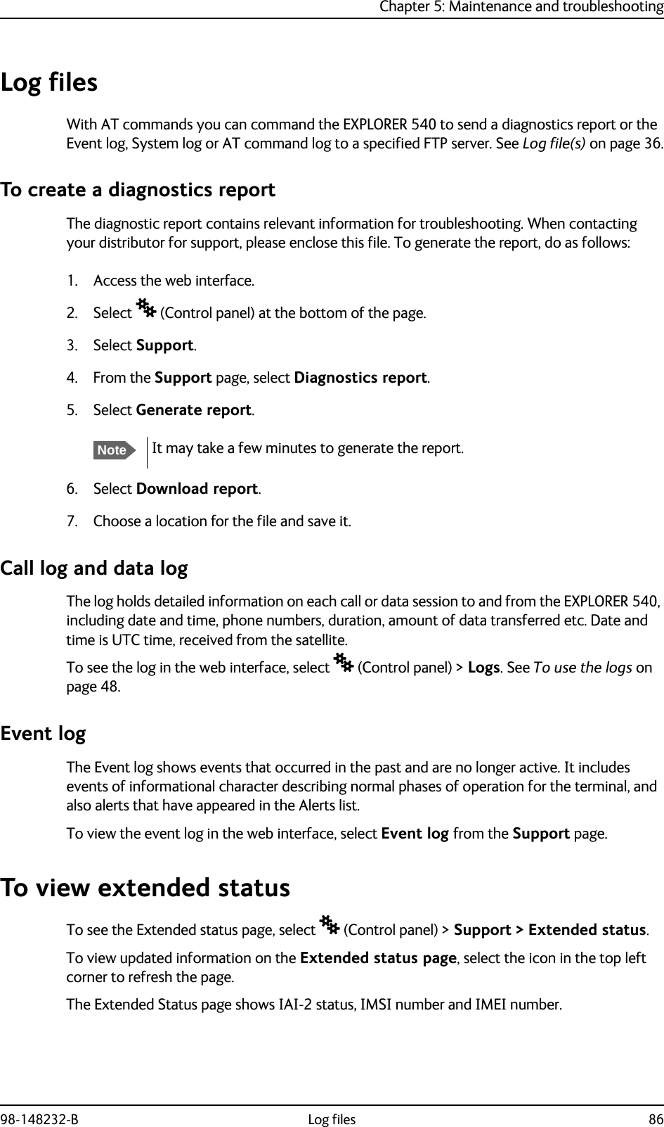 Chapter 5: Maintenance and troubleshooting98-148232-B Log files 86Log filesWith AT commands you can command the EXPLORER 540 to send a diagnostics report or the Event log, System log or AT command log to a specified FTP server. See Log file(s) on page 36.To create a diagnostics reportThe diagnostic report contains relevant information for troubleshooting. When contacting your distributor for support, please enclose this file. To generate the report, do as follows:1. Access the web interface.2. Select  (Control panel) at the bottom of the page.3. Select Support.4. From the Support page, select Diagnostics report. 5. Select Generate report.6. Select Download report.7. Choose a location for the file and save it.Call log and data logThe log holds detailed information on each call or data session to and from the EXPLORER 540, including date and time, phone numbers, duration, amount of data transferred etc. Date and time is UTC time, received from the satellite.To see the log in the web interface, select  (Control panel) &gt; Logs. See To use the logs on page 48.Event logThe Event log shows events that occurred in the past and are no longer active. It includes events of informational character describing normal phases of operation for the terminal, and also alerts that have appeared in the Alerts list.To view the event log in the web interface, select Event log from the Support page. To view extended statusTo see the Extended status page, select  (Control panel) &gt; Support &gt; Extended status.To view updated information on the Extended status page, select the icon in the top left corner to refresh the page.The Extended Status page shows IAI-2 status, IMSI number and IMEI number.NoteIt may take a few minutes to generate the report.