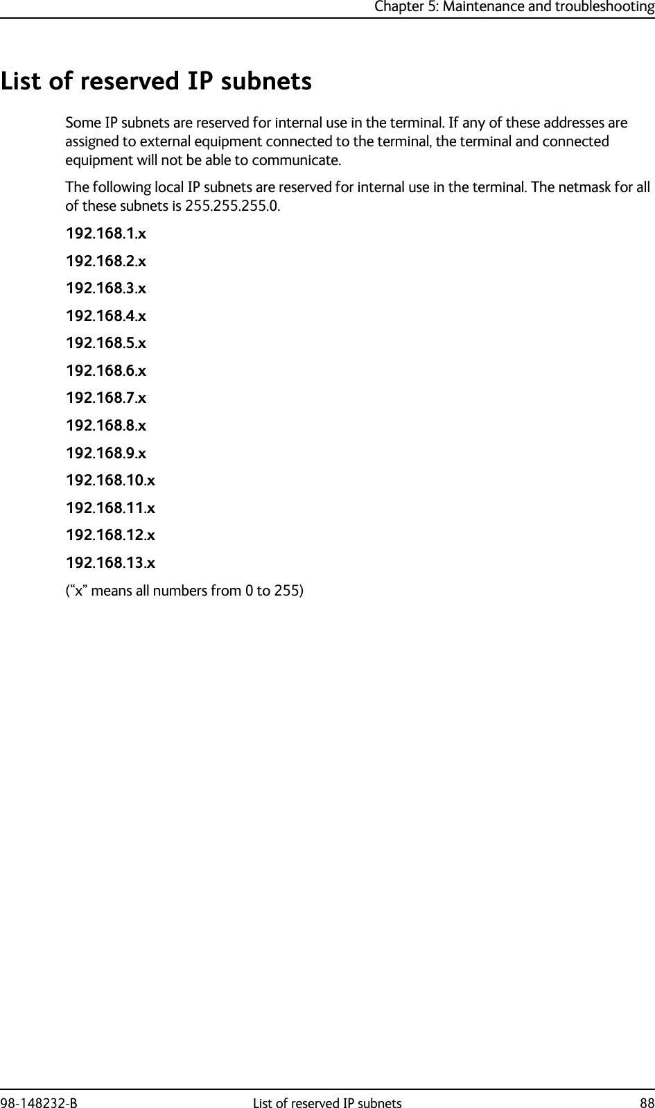 Chapter 5: Maintenance and troubleshooting98-148232-B List of reserved IP subnets 88List of reserved IP subnetsSome IP subnets are reserved for internal use in the terminal. If any of these addresses are assigned to external equipment connected to the terminal, the terminal and connected equipment will not be able to communicate.The following local IP subnets are reserved for internal use in the terminal. The netmask for all of these subnets is 255.255.255.0.192.168.1.x192.168.2.x192.168.3.x192.168.4.x192.168.5.x192.168.6.x192.168.7.x192.168.8.x192.168.9.x192.168.10.x192.168.11.x192.168.12.x192.168.13.x(“x” means all numbers from 0 to 255)