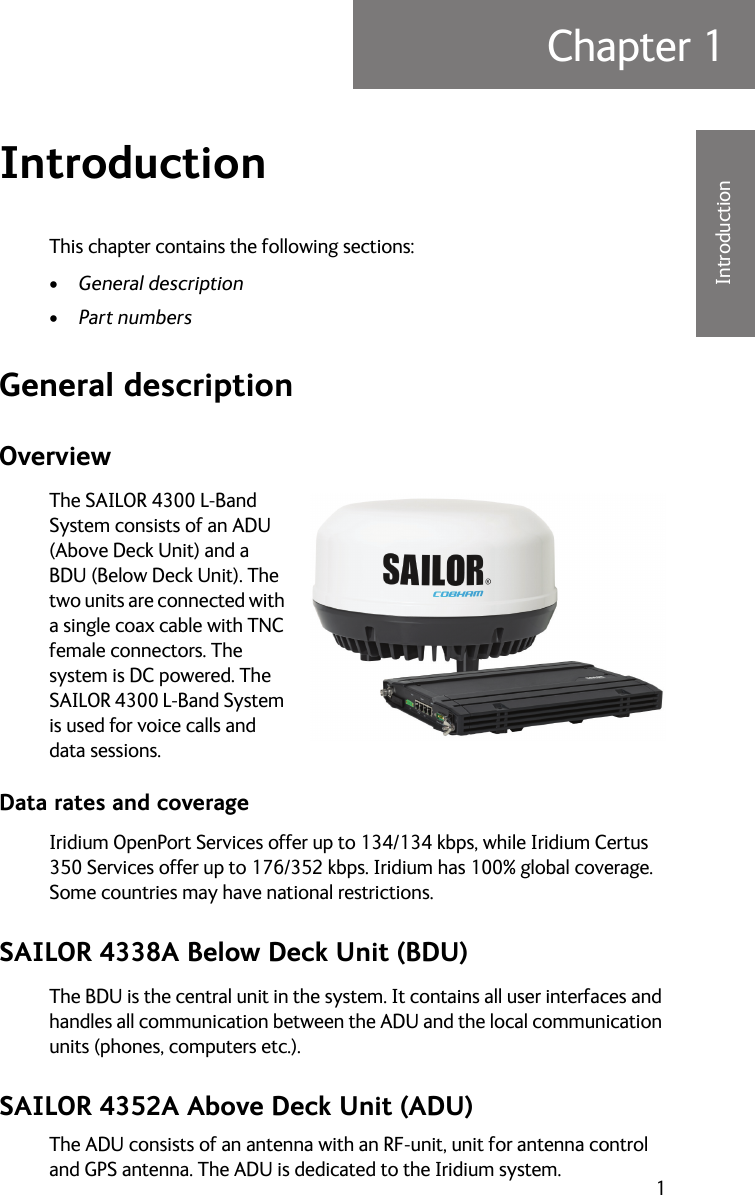 1Chapter 111111IntroductionIntroduction 1This chapter contains the following sections:•General description•Part numbersGeneral descriptionOverviewThe SAILOR 4300 L-Band System consists of an ADU (Above Deck Unit) and a BDU (Below Deck Unit). The two units are connected with a single coax cable with TNC female connectors. The system is DC powered. The SAILOR 4300 L-Band System is used for voice calls and data sessions. Data rates and coverageIridium OpenPort Services offer up to 134/134 kbps, while Iridium Certus 350 Services offer up to 176/352 kbps. Iridium has 100% global coverage. Some countries may have national restrictions. SAILOR 4338A Below Deck Unit (BDU)The BDU is the central unit in the system. It contains all user interfaces and handles all communication between the ADU and the local communication units (phones, computers etc.). SAILOR 4352A Above Deck Unit (ADU)The ADU consists of an antenna with an RF-unit, unit for antenna control and GPS antenna. The ADU is dedicated to the Iridium system. 