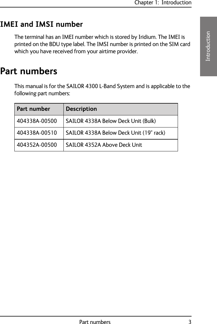 Chapter 1:  IntroductionPart numbers 311111IntroductionIMEI and IMSI numberThe terminal has an IMEI number which is stored by Iridium. The IMEI is printed on the BDU type label. The IMSI number is printed on the SIM card which you have received from your airtime provider.Part numbersThis manual is for the SAILOR 4300 L-Band System and is applicable to the following part numbers: Part number Description404338A-00500 SAILOR 4338A Below Deck Unit (Bulk)404338A-00510 SAILOR 4338A Below Deck Unit (19” rack)404352A-00500 SAILOR 4352A Above Deck Unit