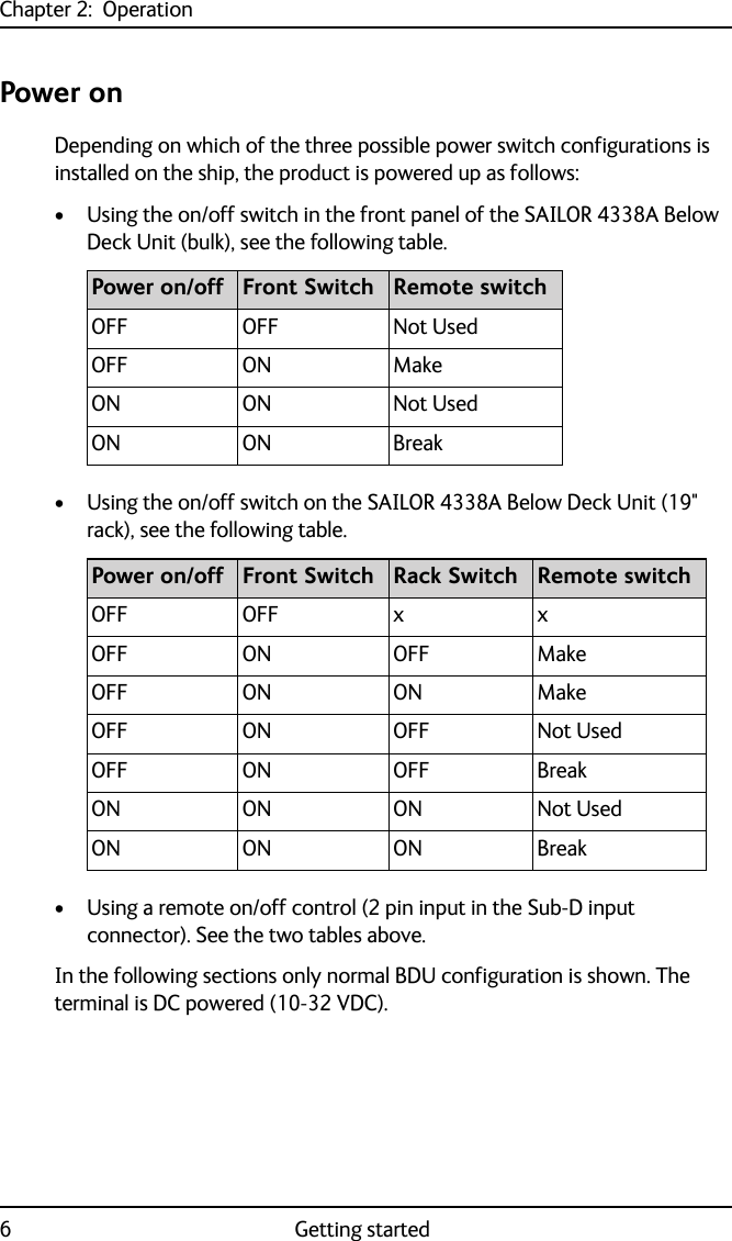 Chapter 2:  Operation6 Getting startedPower onDepending on which of the three possible power switch configurations is installed on the ship, the product is powered up as follows:• Using the on/off switch in the front panel of the SAILOR 4338A Below Deck Unit (bulk), see the following table.• Using the on/off switch on the SAILOR 4338A Below Deck Unit (19&quot; rack), see the following table. • Using a remote on/off control (2 pin input in the Sub-D input connector). See the two tables above.In the following sections only normal BDU configuration is shown. The terminal is DC powered (10-32 VDC).Power on/off Front Switch Remote switchOFF OFF Not UsedOFF ON MakeON ON Not UsedON ON BreakPower on/off Front Switch Rack Switch Remote switchOFF OFF x xOFF ON OFF MakeOFF ON ON MakeOFF ON OFF Not UsedOFF ON OFF BreakON ON ON Not UsedON ON ON Break