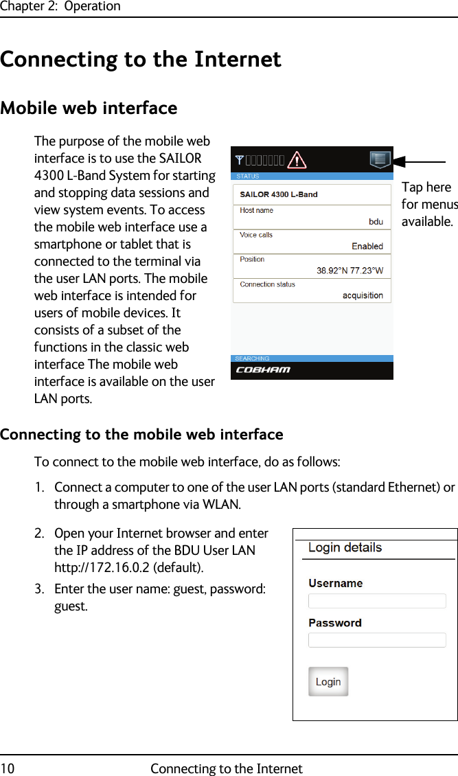 Chapter 2:  Operation10 Connecting to the InternetConnecting to the InternetMobile web interfaceThe purpose of the mobile web interface is to use the SAILOR 4300 L-Band System for starting and stopping data sessions and view system events. To access the mobile web interface use a smartphone or tablet that is connected to the terminal via the user LAN ports. The mobile web interface is intended for users of mobile devices. It consists of a subset of the functions in the classic web interface The mobile web interface is available on the user LAN ports.Connecting to the mobile web interfaceTo connect to the mobile web interface, do as follows:1. Connect a computer to one of the user LAN ports (standard Ethernet) or through a smartphone via WLAN. 2. Open your Internet browser and enter the IP address of the BDU User LAN http://172.16.0.2 (default).3. Enter the user name: guest, password: guest.Tap here for menusavailable.