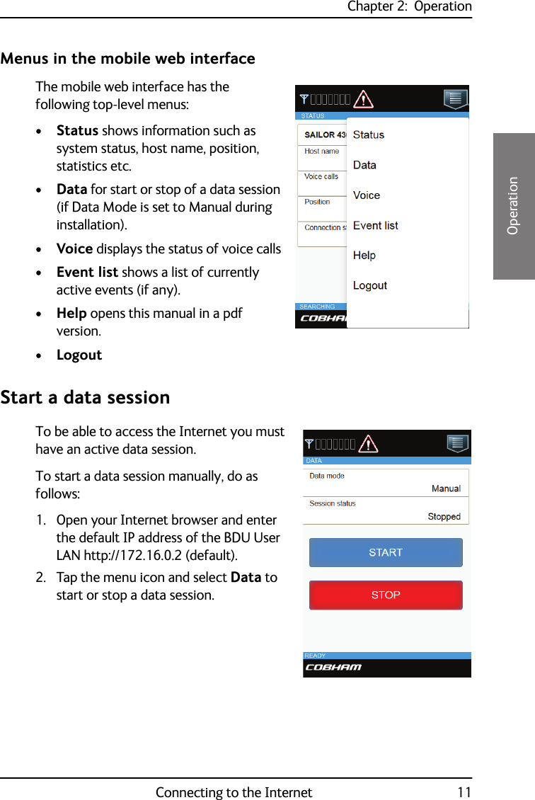 Chapter 2:  OperationConnecting to the Internet 1122222OperationMenus in the mobile web interfaceThe mobile web interface has the following top-level menus:•Status shows information such as system status, host name, position, statistics etc.•Data for start or stop of a data session (if Data Mode is set to Manual during installation).•Voice displays the status of voice calls•Event list shows a list of currently active events (if any).•Help opens this manual in a pdf version.•LogoutStart a data sessionTo be able to access the Internet you must have an active data session.To start a data session manually, do as follows: 1. Open your Internet browser and enter the default IP address of the BDU User LAN http://172.16.0.2 (default).2. Tap the menu icon and select Data to start or stop a data session.