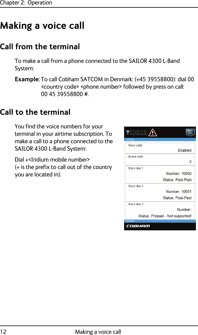 Chapter 2:  Operation12 Making a voice callMaking a voice callCall from the terminalTo make a call from a phone connected to the SAILOR 4300 L-Band System:Example: To call Cobham SATCOM in Denmark: (+45 39558800): dial 00 &lt;country code&gt; &lt;phone number&gt; followed by press on call: 00 45 39558800 #.Call to the terminalYou find the voice numbers for your terminal in your airtime subscription. To make a call to a phone connected to the SAILOR 4300 L-Band System:Dial +&lt;Iridium mobile number&gt; (+ is the prefix to call out of the country you are located in).