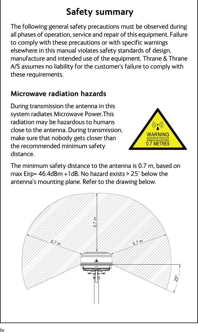 ivSafety summaryThe following general safety precautions must be observed during all phases of operation, service and repair of this equipment. Failure to comply with these precautions or with specific warnings elsewhere in this manual violates safety standards of design, manufacture and intended use of the equipment. Thrane &amp; Thrane A/S assumes no liability for the customer&apos;s failure to comply with these requirements.Microwave radiation hazardsDuring transmission the antenna in this system radiates Microwave Power.This radiation may be hazardous to humans close to the antenna. During transmission, make sure that nobody gets closer than the recommended minimum safety distance.The minimum safety distance to the antenna is 0.7 m, based on max Eirp= 46.4dBm +1dB. No hazard exists &gt; 25° below the antenna’s mounting plane. Refer to the drawing below.0.7 m0.7 m0.7 m25°