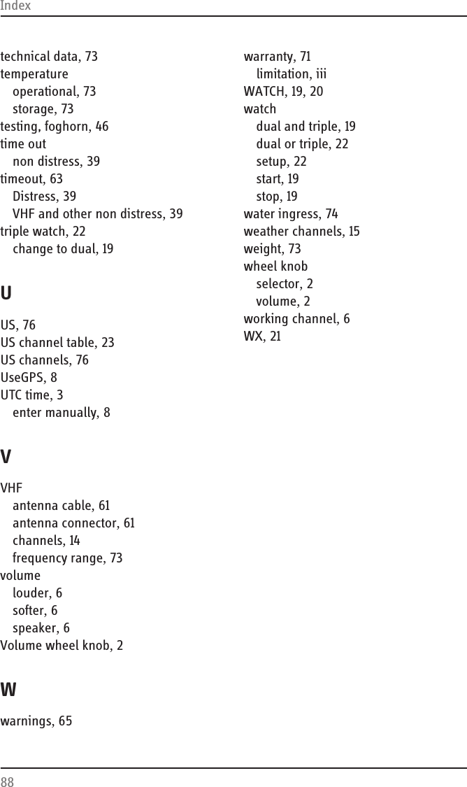 Index88technical data, 73temperatureoperational, 73storage, 73testing, foghorn, 46time outnon distress, 39timeout, 63Distress, 39VHF and other non distress, 39triple watch, 22change to dual, 19UUS, 76US channel table, 23US channels, 76UseGPS, 8UTC time, 3enter manually, 8VVHFantenna cable, 61antenna connector, 61channels, 14frequency range, 73volumelouder, 6softer, 6speaker, 6Volume wheel knob, 2Wwarnings, 65warranty, 71limitation, iiiWATCH, 19, 20watchdual and triple, 19dual or triple, 22setup, 22start, 19stop, 19water ingress, 74weather channels, 15weight, 73wheel knobselector, 2volume, 2working channel, 6WX, 21