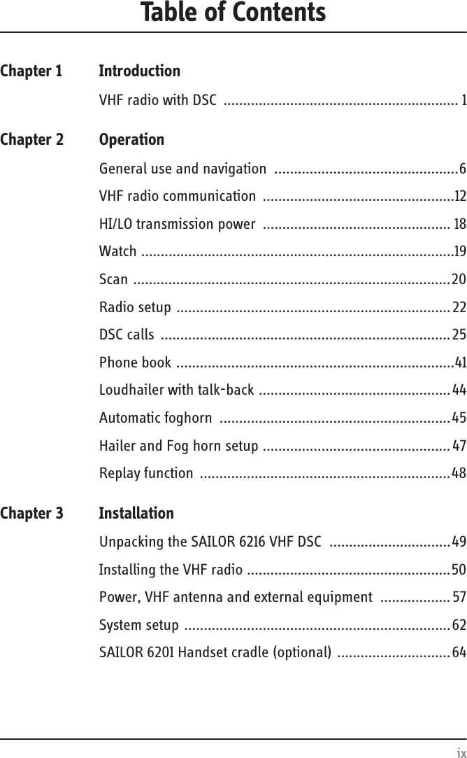 ixTable of ContentsChapter 1 IntroductionVHF radio with DSC  ............................................................ 1Chapter 2 OperationGeneral use and navigation  ...............................................6VHF radio communication  .................................................12HI/LO transmission power  ................................................ 18Watch ................................................................................19Scan .................................................................................20Radio setup ......................................................................22DSC calls  ..........................................................................25Phone book .......................................................................41Loudhailer with talk-back .................................................44Automatic foghorn  ...........................................................45Hailer and Fog horn setup ................................................ 47Replay function ................................................................48Chapter 3 InstallationUnpacking the SAILOR 6216 VHF DSC  ...............................49Installing the VHF radio ....................................................50Power, VHF antenna and external equipment  ..................57System setup ....................................................................62SAILOR 6201 Handset cradle (optional) .............................64