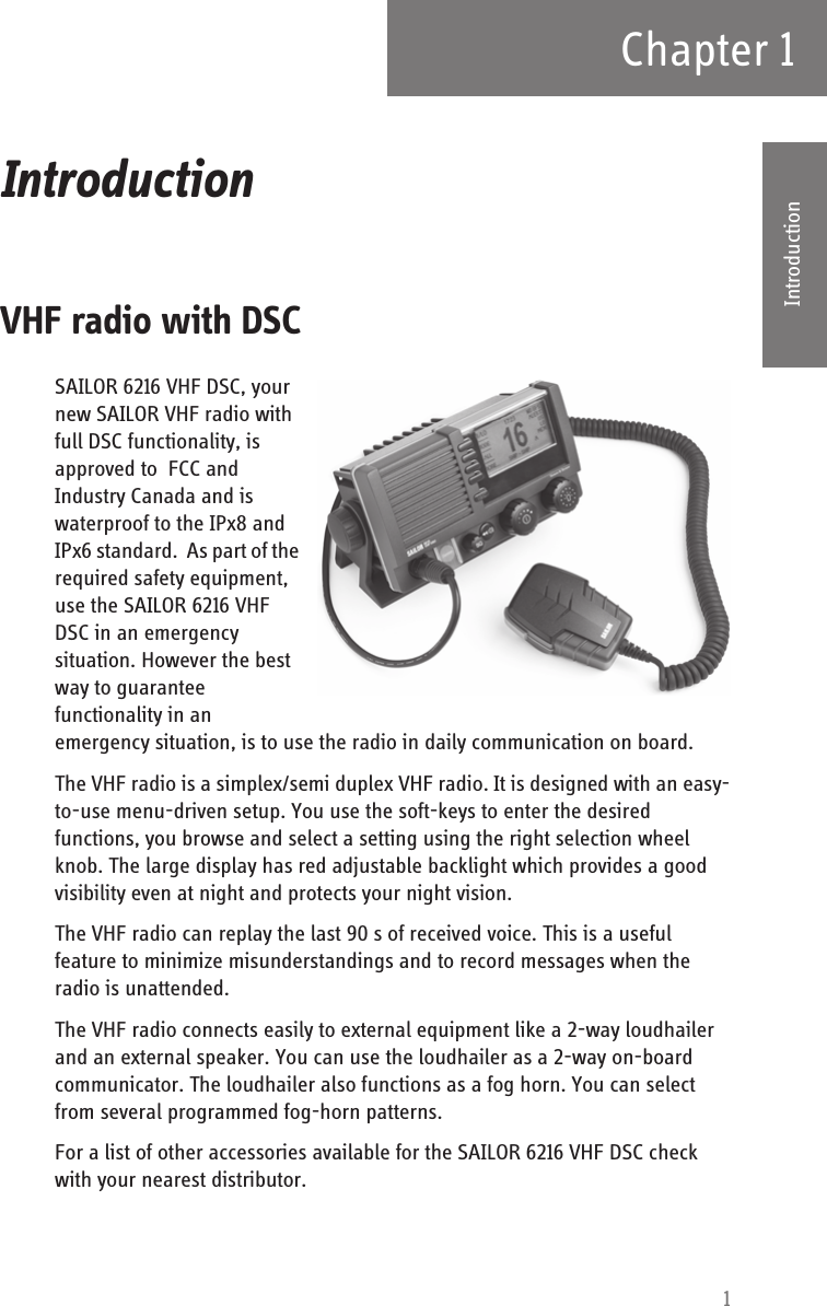 1Chapter 11111IntroductionIntroduction 1VHF radio with DSCSAILOR 6216 VHF DSC, your new SAILOR VHF radio with full DSC functionality, is approved to  FCC and Industry Canada and is waterproof to the IPx8 and IPx6 standard.  As part of the required safety equipment, use the SAILOR 6216 VHF DSC in an emergency situation. However the best way to guarantee functionality in an emergency situation, is to use the radio in daily communication on board.The VHF radio is a simplex/semi duplex VHF radio. It is designed with an easy-to-use menu-driven setup. You use the soft-keys to enter the desired functions, you browse and select a setting using the right selection wheel knob. The large display has red adjustable backlight which provides a good visibility even at night and protects your night vision.The VHF radio can replay the last 90 s of received voice. This is a useful feature to minimize misunderstandings and to record messages when the radio is unattended. The VHF radio connects easily to external equipment like a 2-way loudhailer and an external speaker. You can use the loudhailer as a 2-way on-board communicator. The loudhailer also functions as a fog horn. You can select from several programmed fog-horn patterns. For a list of other accessories available for the SAILOR 6216 VHF DSC check with your nearest distributor.