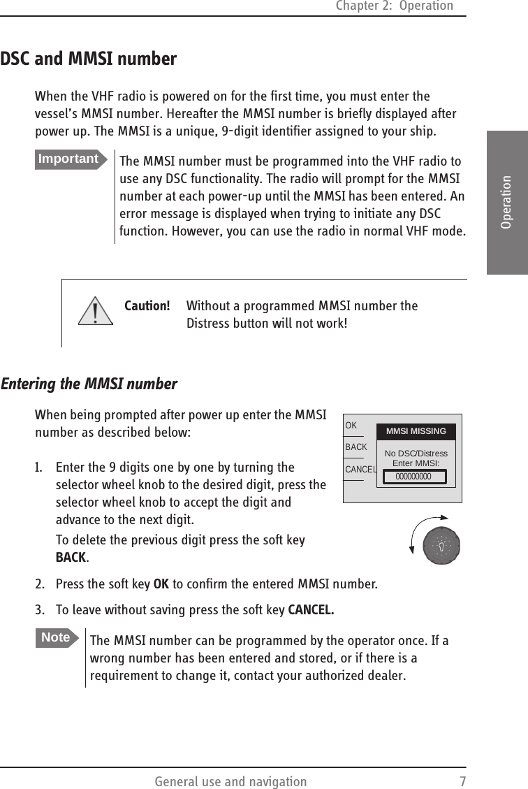 Chapter 2:  OperationGeneral use and navigation 72222OperationDSC and MMSI numberWhen the VHF radio is powered on for the first time, you must enter the vessel’s MMSI number. Hereafter the MMSI number is briefly displayed after power up. The MMSI is a unique, 9-digit identifier assigned to your ship.Entering the MMSI numberWhen being prompted after power up enter the MMSI number as described below:1. Enter the 9 digits one by one by turning the selector wheel knob to the desired digit, press the selector wheel knob to accept the digit and advance to the next digit.To delete the previous digit press the soft key BACK.2. Press the soft key OK to confirm the entered MMSI number.3. To leave without saving press the soft key CANCEL.ImportantThe MMSI number must be programmed into the VHF radio to use any DSC functionality. The radio will prompt for the MMSI number at each power-up until the MMSI has been entered. An error message is displayed when trying to initiate any DSC function. However, you can use the radio in normal VHF mode.Caution! Without a programmed MMSI number the Distress button will not work!NoteThe MMSI number can be programmed by the operator once. If a wrong number has been entered and stored, or if there is a requirement to change it, contact your authorized dealer.OKBACKCANCELNo DSC/DistressEnter MMSI:MMSI MISSING000000000