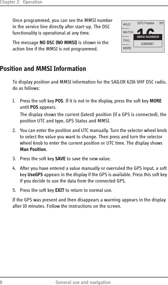 Chapter 2:  Operation8 General use and navigationOnce programmed, you can see the MMSI number in the service line directly after start-up. The DSC functionality is operational at any time. The message NO DSC (NO MMSI) is shown in the action line if the MMSI is not programmed.Position and MMSI InformationTo display position and MMSI information for the SAILOR 6216 VHF DSC radio, do as follows:1. Press the soft key POS. If it is not in the display, press the soft key MORE until POS appears.The display shows the current (latest) position (if a GPS is connected), the position UTC and type, GPS Status and MMSI.2. You can enter the position and UTC manually. Turn the selector wheel knob to select the value you want to change. Then press and turn the selector wheel knob to enter the current position or UTC time. The display shows Man Position.3. Press the soft key SAVE to save the new value.4. After you have entered a value manually or overruled the GPS input, a soft key UseGPS appears in the display if the GPS is available. Press this soft key if you decide to use the data from the connected GPS.5. Press the soft key EXIT to return to normal use.If the GPS was present and then disappears a warning appears in the display after 10 minutes. Follow the instructions on the screen.16HI/LOWATCHCALLMOREINTMMSI NUMBER219830067GPS Position