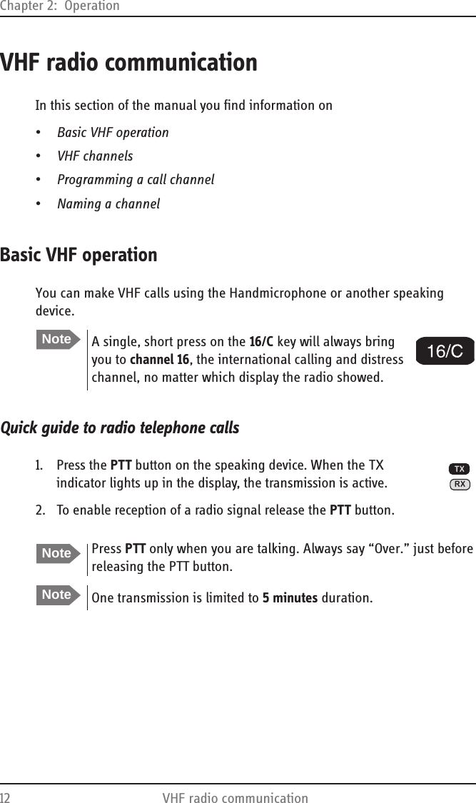 Chapter 2:  Operation12 VHF radio communicationVHF radio communicationIn this section of the manual you find information on•Basic VHF operation•VHF channels•Programming a call channel•Naming a channelBasic VHF operationYou can make VHF calls using the Handmicrophone or another speaking device.Quick guide to radio telephone calls1. Press the PTT button on the speaking device. When the TX indicator lights up in the display, the transmission is active.2. To enable reception of a radio signal release the PTT button.NoteA single, short press on the 16/C key will always bring you to channel 16, the international calling and distress channel, no matter which display the radio showed.NotePress PTT only when you are talking. Always say “Over.” just before releasing the PTT button.NoteOne transmission is limited to 5 minutes duration.TXRX