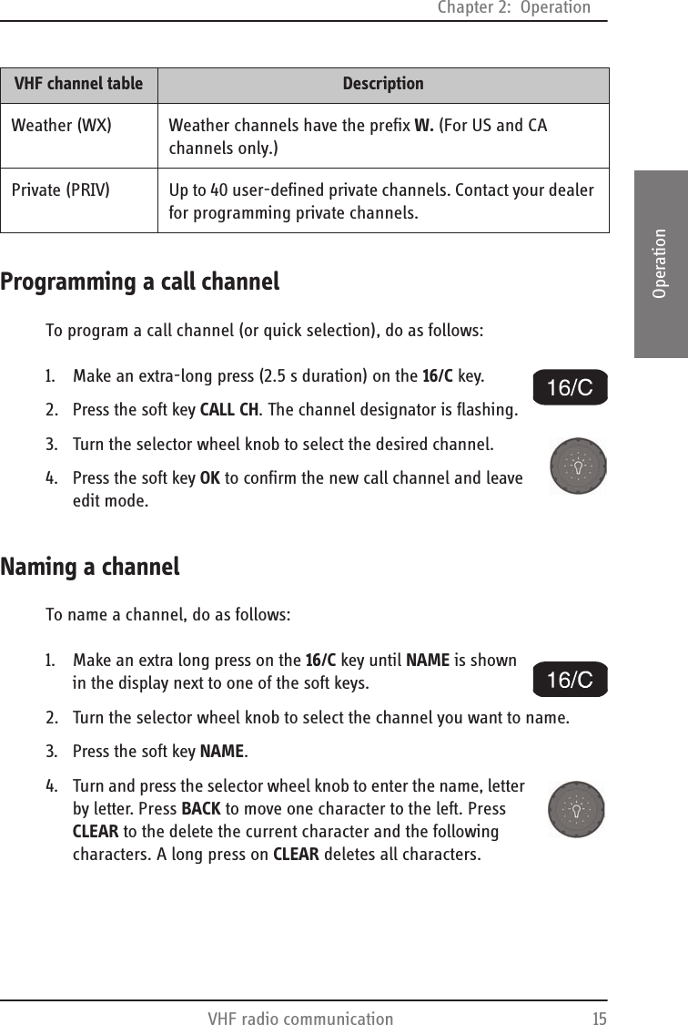 Chapter 2:  OperationVHF radio communication 152222OperationProgramming a call channelTo program a call channel (or quick selection), do as follows:1. Make an extra-long press (2.5 s duration) on the 16/C key.2. Press the soft key CALL CH. The channel designator is flashing.3. Turn the selector wheel knob to select the desired channel.4. Press the soft key OK to confirm the new call channel and leave edit mode.Naming a channelTo name a channel, do as follows:1. Make an extra long press on the 16/C key until NAME is shown in the display next to one of the soft keys.2. Turn the selector wheel knob to select the channel you want to name.3. Press the soft key NAME.4. Turn and press the selector wheel knob to enter the name, letter by letter. Press BACK to move one character to the left. Press CLEAR to the delete the current character and the following characters. A long press on CLEAR deletes all characters.Weather (WX) Weather channels have the prefix W. (For US and CA channels only.)Private (PRIV) Up to 40 user-defined private channels. Contact your dealer for programming private channels.VHF channel table Description