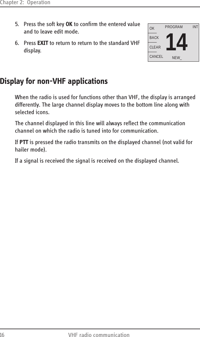 Chapter 2:  Operation16 VHF radio communication5. Press the soft key OK to confirm the entered value and to leave edit mode.6. Press EXIT to return to return to the standard VHF display.Display for non-VHF applicationsWhen the radio is used for functions other than VHF, the display is arranged differently. The large channel display moves to the bottom line along with selected icons.The channel displayed in this line will always reflect the communication channel on which the radio is tuned into for communication.If PTT is pressed the radio transmits on the displayed channel (not valid for hailer mode). If a signal is received the signal is received on the displayed channel.14OKBACKCLEARCANCELINTNEW_PROGRAM