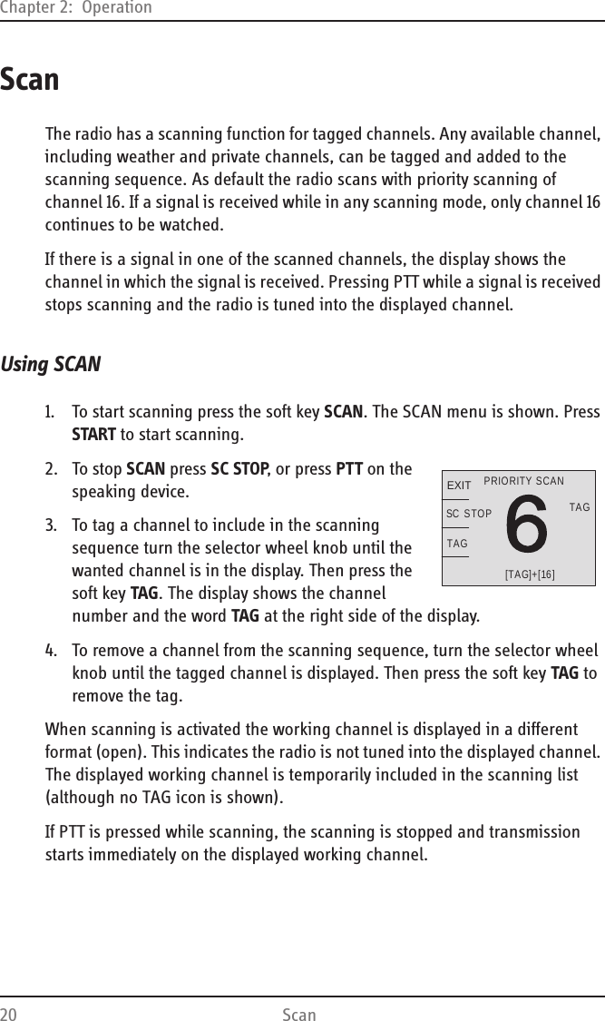 Chapter 2:  Operation20 ScanScanThe radio has a scanning function for tagged channels. Any available channel, including weather and private channels, can be tagged and added to the scanning sequence. As default the radio scans with priority scanning of channel 16. If a signal is received while in any scanning mode, only channel 16 continues to be watched.If there is a signal in one of the scanned channels, the display shows the channel in which the signal is received. Pressing PTT while a signal is received stops scanning and the radio is tuned into the displayed channel.Using SCAN1. To start scanning press the soft key SCAN. The SCAN menu is shown. Press START to start scanning.2. To stop SCAN press SC STOP, or press PTT on the speaking device.3. To tag a channel to include in the scanning sequence turn the selector wheel knob until the wanted channel is in the display. Then press the soft key TAG. The display shows the channel number and the word TAG at the right side of the display.4. To remove a channel from the scanning sequence, turn the selector wheel knob until the tagged channel is displayed. Then press the soft key TAG to remove the tag.When scanning is activated the working channel is displayed in a different format (open). This indicates the radio is not tuned into the displayed channel. The displayed working channel is temporarily included in the scanning list (although no TAG icon is shown).If PTT is pressed while scanning, the scanning is stopped and transmission starts immediately on the displayed working channel.EXITTAG[TAG]+[16]PRIORITY SCANTAGSTOPSC