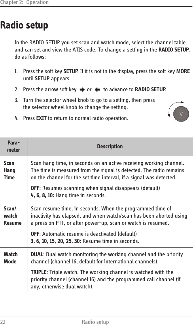 Chapter 2:  Operation22 Radio setupRadio setupIn the RADIO SETUP you set scan and watch mode, select the channel table and can set and view the ATIS code. To change a setting in the RADIO SETUP, do as follows:1. Press the soft key SETUP. If it is not in the display, press the soft key MORE until SETUP appears.2. Press the arrow soft key  or   to advance to RADIO SETUP.3. Turn the selector wheel knob to go to a setting, then press the selector wheel knob to change the setting.4. Press EXIT to return to normal radio operation.Para-meter DescriptionScan Hang TimeScan hang time, in seconds on an active receiving working channel. The time is measured from the signal is detected. The radio remains on the channel for the set time interval, if a signal was detected.OFF: Resumes scanning when signal disappears (default)4, 6, 8, 10: Hang time in seconds.Scan/ watch ResumeScan resume time, in seconds. When the programmed time of inactivity has elapsed, and when watch/scan has been aborted using a press on PTT, or after power-up, scan or watch is resumed.OFF: Automatic resume is deactivated (default)3, 6, 10, 15, 20, 25, 30: Resume time in seconds.Watch ModeDUAL: Dual watch monitoring the working channel and the priority channel (channel 16, default for international channels).TRIPLE: Triple watch. The working channel is watched with the priority channel (channel 16) and the programmed call channel (if any, otherwise dual watch).