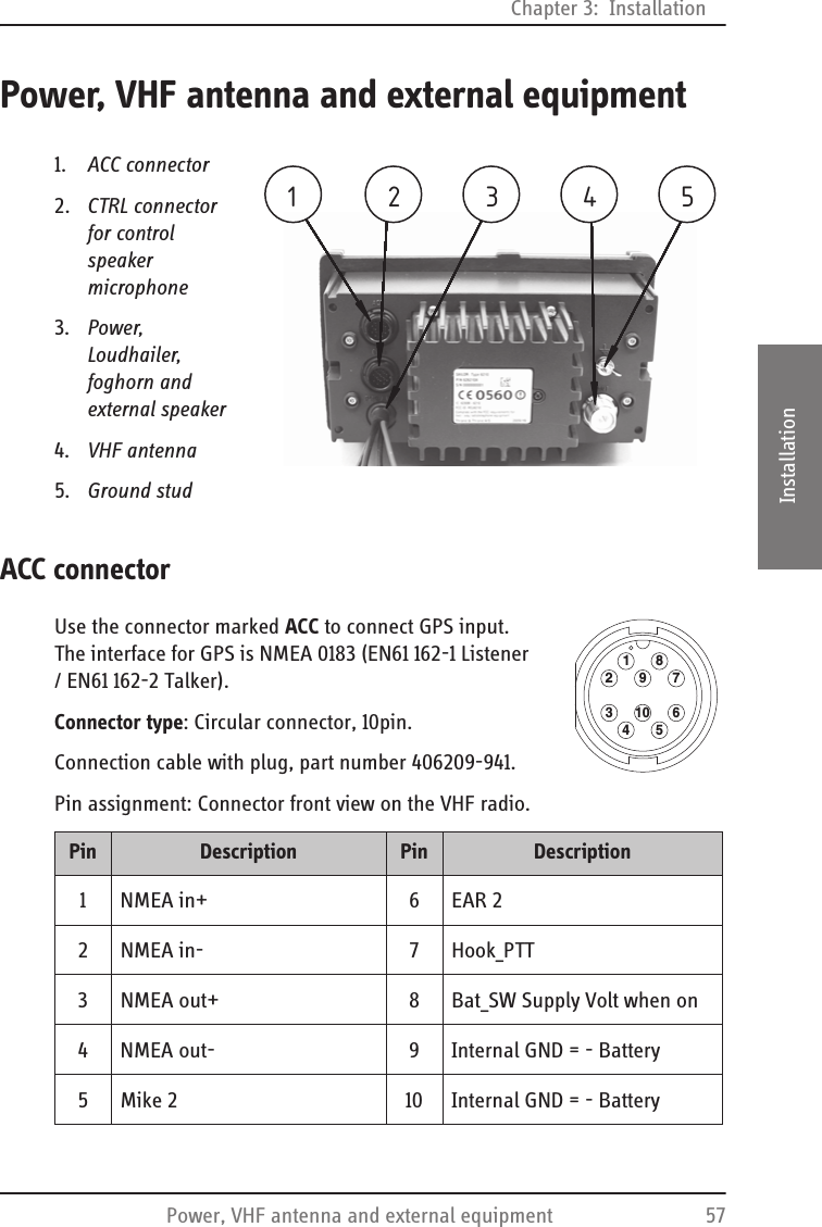Chapter 3:  InstallationPower, VHF antenna and external equipment 573333InstallationPower, VHF antenna and external equipment1. ACC connector2. CTRL connector for control speaker microphone3. Power, Loudhailer, foghorn and external speaker4. VHF antenna5. Ground studACC connectorUse the connector marked ACC to connect GPS input. The interface for GPS is NMEA 0183 (EN61 162-1 Listener / EN61 162-2 Talker). Connector type: Circular connector, 10pin.Connection cable with plug, part number 406209-941. Pin assignment: Connector front view on the VHF radio.213 4 5Pin Description  Pin Description1NMEA in+ 6EAR 22 NMEA in- 7 Hook_PTT3 NMEA out+ 8 Bat_SW Supply Volt when on4 NMEA out- 9 Internal GND = - Battery 5 Mike 2 10 Internal GND = - Battery12341056789