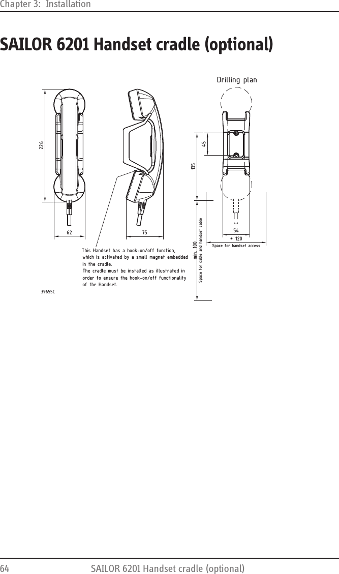 Chapter 3:  Installation64 SAILOR 6201 Handset cradle (optional)SAILOR 6201 Handset cradle (optional)This Handset has a hook-on/off function,which is activated by a small magnet embeddedin the cradle.The cradle must be installed as illustrated inorder to ensure the hook-on/off functionalityof the Handset.7562226* 120min. 100Space for handset accessSpace for cable and handset cable544513539655CDrilling plan