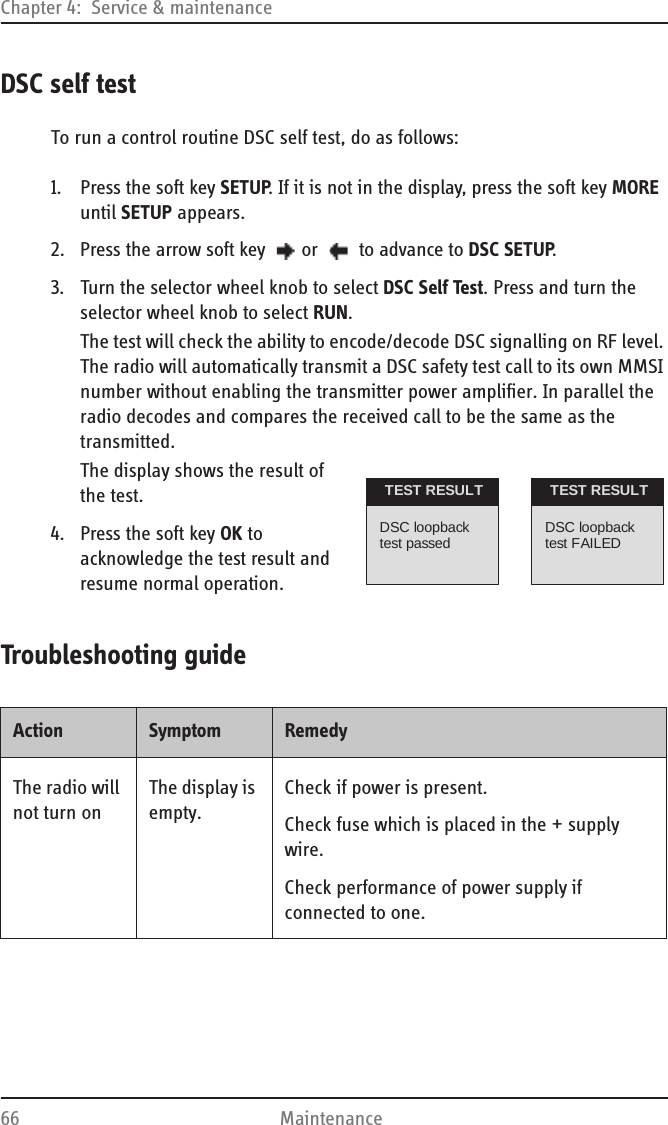 Chapter 4:  Service &amp; maintenance66 MaintenanceDSC self testTo run a control routine DSC self test, do as follows:1. Press the soft key SETUP. If it is not in the display, press the soft key MORE until SETUP appears.2. Press the arrow soft key  or   to advance to DSC SETUP.3. Turn the selector wheel knob to select DSC Self Test. Press and turn the selector wheel knob to select RUN.The test will check the ability to encode/decode DSC signalling on RF level. The radio will automatically transmit a DSC safety test call to its own MMSI number without enabling the transmitter power amplifier. In parallel the radio decodes and compares the received call to be the same as the transmitted.The display shows the result of the test.4. Press the soft key OK to acknowledge the test result and resume normal operation.Troubleshooting guideDSC loopbacktest passedTEST RESULTDSC loopbacktest FAILEDTEST RESULTAction Symptom RemedyThe radio will not turn onThe display is empty.Check if power is present.Check fuse which is placed in the + supply wire.Check performance of power supply if connected to one.