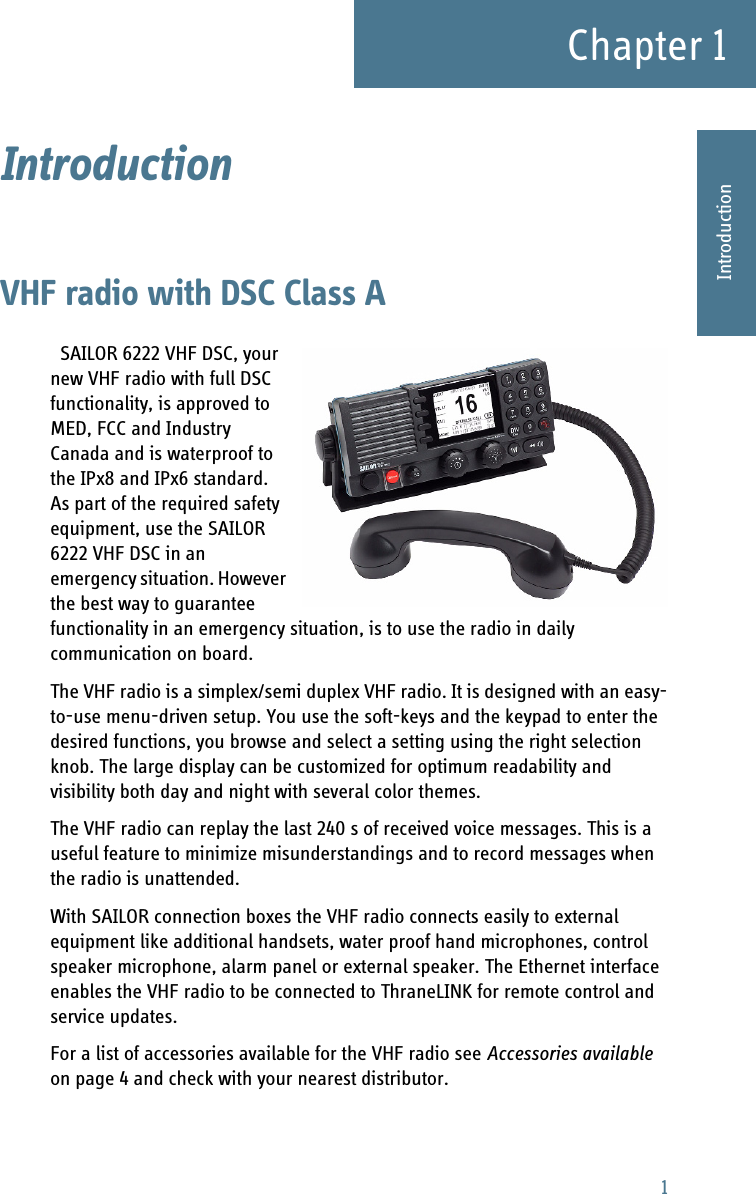 1Chapter 11111IntroductionIntroduction 1VHF radio with DSC Class ASAILOR 6222 VHF DSC, your new VHF radio with full DSC functionality, is approved to MED, FCC and Industry Canada and is waterproof to the IPx8 and IPx6 standard. As part of the required safety equipment, use the SAILOR 6222 VHF DSC in an emergency situation. However the best way to guarantee functionality in an emergency situation, is to use the radio in daily communication on board.      The VHF radio is a simplex/semi duplex VHF radio. It is designed with an easy-to-use menu-driven setup. You use the soft-keys and the keypad to enter the desired functions, you browse and select a setting using the right selection knob. The large display can be customized for optimum readability and visibility both day and night with several color themes.The VHF radio can replay the last 240 s of received voice messages. This is a useful feature to minimize misunderstandings and to record messages when the radio is unattended.With SAILOR connection boxes the VHF radio connects easily to external equipment like additional handsets, water proof hand microphones, control speaker microphone, alarm panel or external speaker. The Ethernet interface enables the VHF radio to be connected to ThraneLINK for remote control and service updates.For a list of accessories available for the VHF radio see Accessories available on page 4 and check with your nearest distributor.