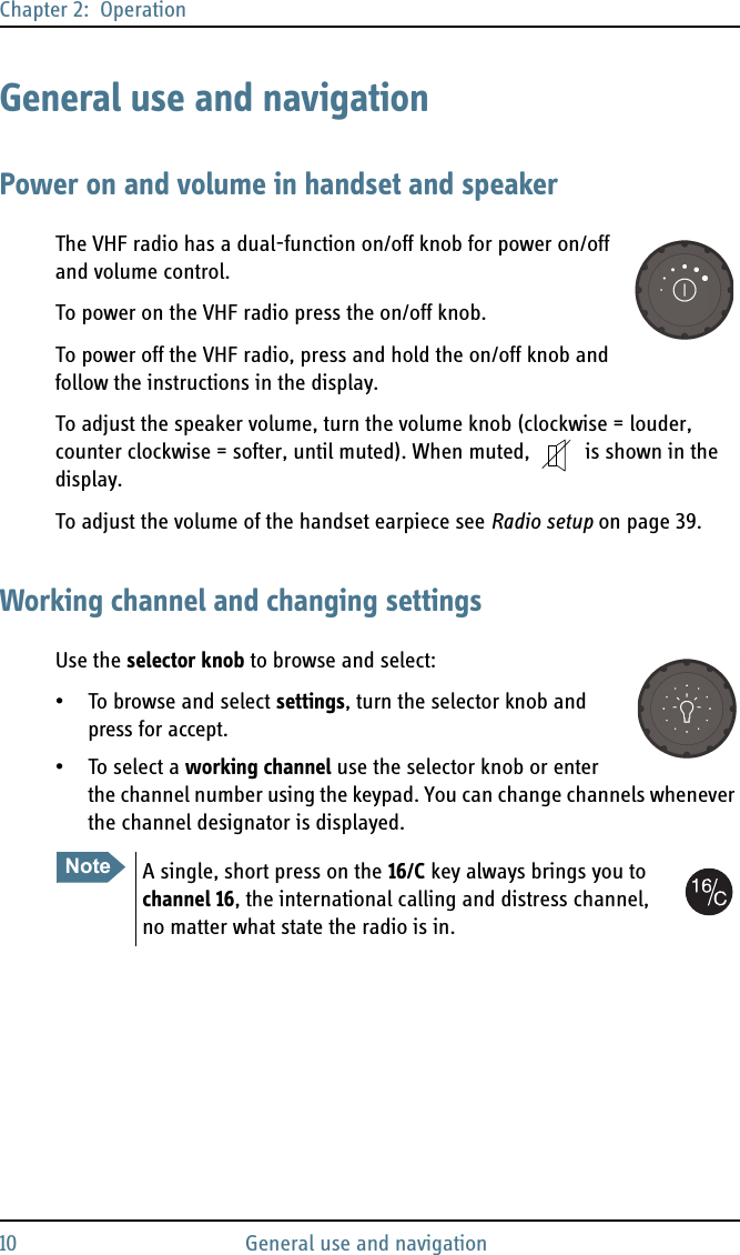 Chapter 2:  Operation10 General use and navigationGeneral use and navigationPower on and volume in handset and speakerThe VHF radio has a dual-function on/off knob for power on/off and volume control.To power on the VHF radio press the on/off knob.To power off the VHF radio, press and hold the on/off knob and follow the instructions in the display.To adjust the speaker volume, turn the volume knob (clockwise = louder, counter clockwise = softer, until muted). When muted,  is shown in the display.To adjust the volume of the handset earpiece see Radio setup on page 39.Working channel and changing settingsUse the selector knob to browse and select:• To browse and select settings, turn the selector knob and press for accept.• To select a working channel use the selector knob or enter the channel number using the keypad. You can change channels whenever the channel designator is displayed. NoteA single, short press on the 16/C key always brings you to channel 16, the international calling and distress channel, no matter what state the radio is in.