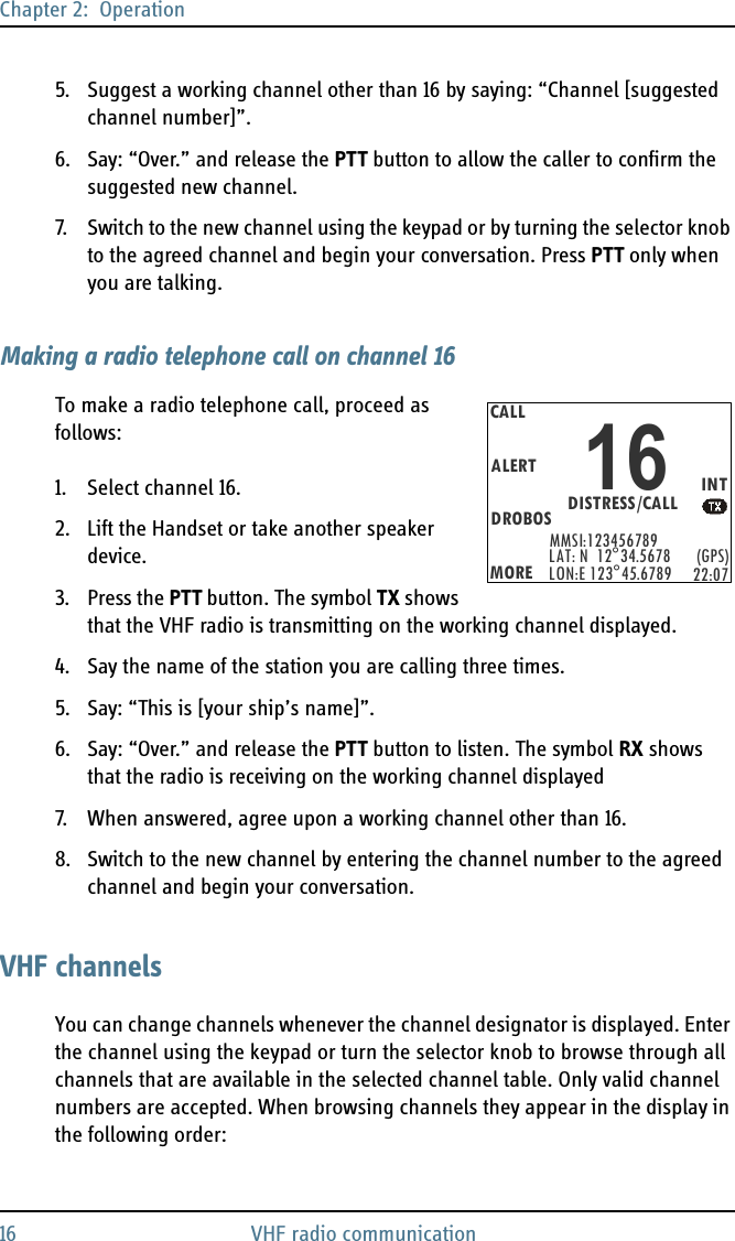 Chapter 2:  Operation16 VHF radio communication5. Suggest a working channel other than 16 by saying: “Channel [suggested channel number]”.6. Say: “Over.” and release the PTT button to allow the caller to confirm the suggested new channel.7. Switch to the new channel using the keypad or by turning the selector knob to the agreed channel and begin your conversation. Press PTT only when you are talking.Making a radio telephone call on channel 16To make a radio telephone call, proceed as follows:1. Select channel 16.2. Lift the Handset or take another speaker device.3. Press the PTT button. The symbol TX shows that the VHF radio is transmitting on the working channel displayed.4. Say the name of the station you are calling three times.5. Say: “This is [your ship’s name]”.6. Say: “Over.” and release the PTT button to listen. The symbol RX shows that the radio is receiving on the working channel displayed7. When answered, agree upon a working channel other than 16.8. Switch to the new channel by entering the channel number to the agreed channel and begin your conversation.VHF channelsYou can change channels whenever the channel designator is displayed. Enter the channel using the keypad or turn the selector knob to browse through all channels that are available in the selected channel table. Only valid channel numbers are accepted. When browsing channels they appear in the display in the following order:CALLALERTDROBOSMOREMMSI:123456789INTLAT: N  12°34.5678LON:E 123°45.6789 (GPS)22:07DISTRESS/CALL16