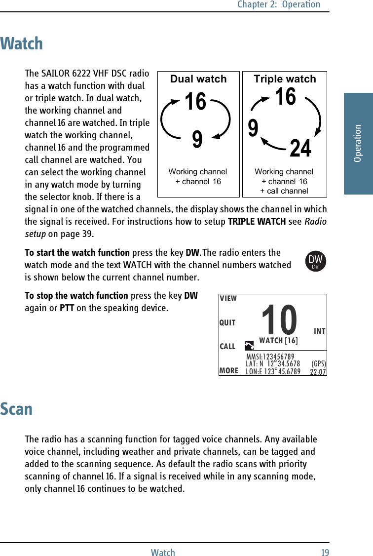 Chapter 2:  OperationWatch 192222OperationWatchThe SAILOR 6222 VHF DSC radio has a watch function with dual or triple watch. In dual watch, the working channel and channel 16 are watched. In triple watch the working channel, channel 16 and the programmed call channel are watched. You can select the working channel in any watch mode by turning the selector knob. If there is a signal in one of the watched channels, the display shows the channel in which the signal is received. For instructions how to setup TRIPLE WATCH see Radio setup on page 39.To start the watch function press the key DW. The radio enters the watch mode and the text WATCH with the channel numbers watched is shown below the current channel number. To stop the watch function press the key DW again or PTT on the speaking device.ScanThe radio has a scanning function for tagged voice channels. Any available voice channel, including weather and private channels, can be tagged and added to the scanning sequence. As default the radio scans with priority scanning of channel 16. If a signal is received while in any scanning mode, only channel 16 continues to be watched.16916924Dual watch Triple watchWorking channel + channel 16Working channel + channel 16+ call channelVIEWQUITCALLMOREMMSI:123456789INTWATCH [16]10LAT: N  12°34.5678LON:E 123°45.6789 (GPS)22:07