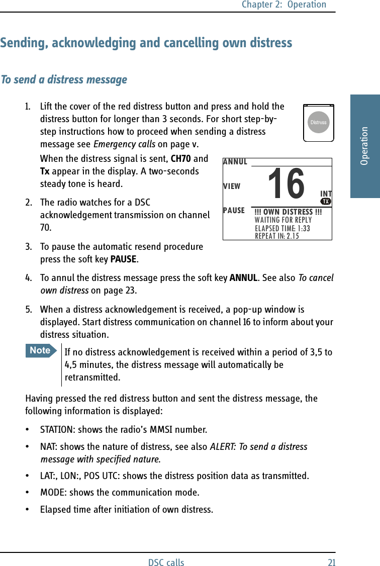 Chapter 2:  OperationDSC calls 212222OperationSending, acknowledging and cancelling own distressTo send a distress message1. Lift the cover of the red distress button and press and hold the distress button for longer than 3 seconds. For short step-by-step instructions how to proceed when sending a distress message see Emergency calls on page v.When the distress signal is sent, CH70 and Tx appear in the display. A two-seconds steady tone is heard.2. The radio watches for a DSC acknowledgement transmission on channel 70.3. To pause the automatic resend procedure press the soft key PAUSE.4. To annul the distress message press the soft key ANNUL. See also To cancel own distress on page 23.5. When a distress acknowledgement is received, a pop-up window is displayed. Start distress communication on channel 16 to inform about your distress situation.Having pressed the red distress button and sent the distress message, the following information is displayed:• STATION: shows the radio’s MMSI number.• NAT: shows the nature of distress, see also ALERT: To send a distress message with specified nature.• LAT:, LON:, POS UTC: shows the distress position data as transmitted.• MODE: shows the communication mode.• Elapsed time after initiation of own distress.NoteIf no distress acknowledgement is received within a period of 3,5 to 4,5 minutes, the distress message will automatically be retransmitted.ANNULVIEWPAUSEINT16!!! OWN DISTRESS !!!WAITING FOR REPLYELAPSED TIME: 1:33REPEAT IN: 2.15