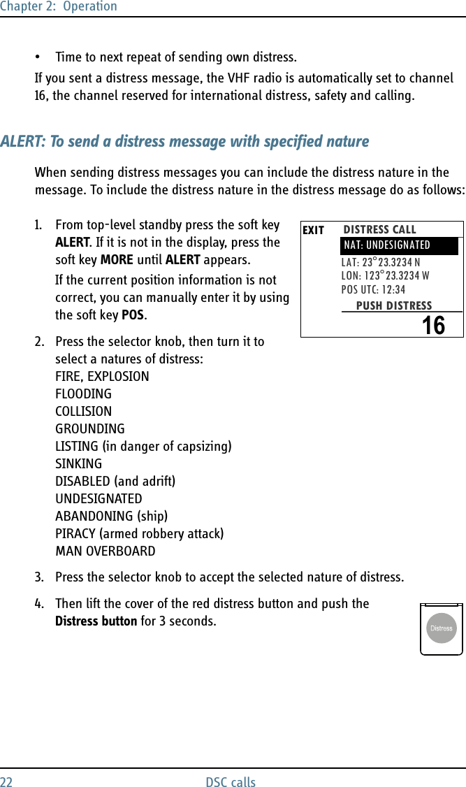 Chapter 2:  Operation22 DSC calls• Time to next repeat of sending own distress.If you sent a distress message, the VHF radio is automatically set to channel 16, the channel reserved for international distress, safety and calling.ALERT: To send a distress message with specified natureWhen sending distress messages you can include the distress nature in the message. To include the distress nature in the distress message do as follows:1. From top-level standby press the soft key ALERT. If it is not in the display, press the soft key MORE until ALERT appears.If the current position information is not correct, you can manually enter it by using the soft key POS.2. Press the selector knob, then turn it to select a natures of distress: FIRE, EXPLOSIONFLOODINGCOLLISIONGROUNDINGLISTING (in danger of capsizing)SINKINGDISABLED (and adrift)UNDESIGNATEDABANDONING (ship)PIRACY (armed robbery attack)MAN OVERBOARD3. Press the selector knob to accept the selected nature of distress.4. Then lift the cover of the red distress button and push the Distress button for 3 seconds.EXIT DISTRESS CALLLAT: 23°23.3234 NLON: 123°23.3234 WPOS UTC: 12:34PUSH DISTRESSNAT: UNDESIGNATED16