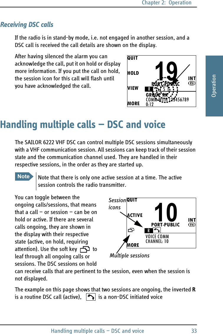 Chapter 2:  OperationHandling multiple calls — DSC and voice 332222OperationReceiving DSC callsIf the radio is in stand-by mode, i.e. not engaged in another session, and a DSC call is received the call details are shown on the display.After having silenced the alarm you can acknowledge the call, put it on hold or display more information. If you put the call on hold, the session icon for this call will flash until you have acknowledged the call.Handling multiple calls — DSC and voiceThe SAILOR 6222 VHF DSC can control multiple DSC sessions simultaneously with a VHF communication session. All sessions can keep track of their session state and the communication channel used. They are handled in their respective sessions, in the order as they are started up. You can toggle between the ongoing calls/sessions, that means that a call — or session — can be on hold or active. If there are several calls ongoing, they are shown in the display with their respective state (active, on hold, requiring attention). Use the soft key   to leaf through all ongoing calls or sessions. The DSC sessions on hold can receive calls that are pertinent to the session, even when the session is not displayed. The example on this page shows that two sessions are ongoing, the inverted R is a routine DSC call (active),   is a non-DSC initiated voice QUITHOLDVIEWMOREINT19COMM WITH 123456789GROUP RX0:12RSPORT-PUBLICNoteNote that there is only one active session at a time. The active session controls the radio transmitter.QUITACTIVEMOREINT10CHANNEL: 10VOICE COMMRPORT-PUBLIC SessioniconsMultiple sessions