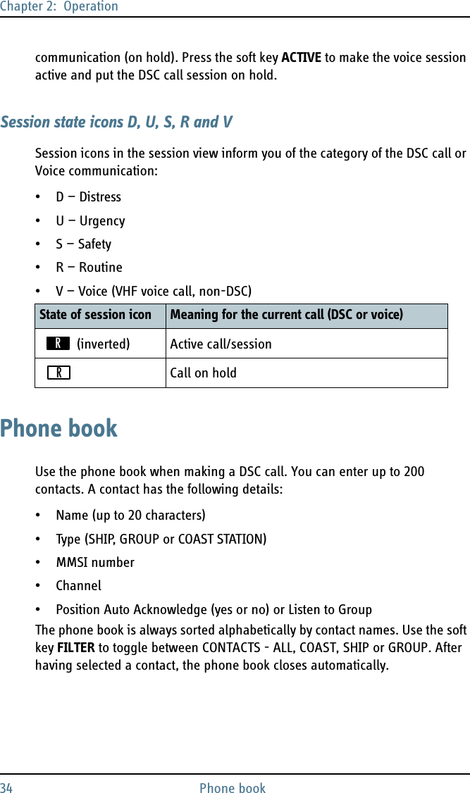 Chapter 2:  Operation34 Phone bookcommunication (on hold). Press the soft key ACTIVE to make the voice session active and put the DSC call session on hold.Session state icons D, U, S, R and VSession icons in the session view inform you of the category of the DSC call or Voice communication:•D — Distress• U — Urgency•S — Safety• R — Routine• V — Voice (VHF voice call, non-DSC)Phone bookUse the phone book when making a DSC call. You can enter up to 200 contacts. A contact has the following details:• Name (up to 20 characters)•Type (SHIP, GROUP or COAST STATION)•MMSI number• Channel• Position Auto Acknowledge (yes or no) or Listen to GroupThe phone book is always sorted alphabetically by contact names. Use the soft key FILTER to toggle between CONTACTS - ALL, COAST, SHIP or GROUP. After having selected a contact, the phone book closes automatically.State of session icon Meaning for the current call (DSC or voice) (inverted) Active call/sessionCall on holdRR