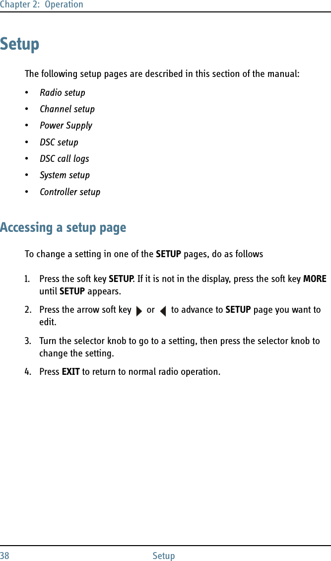 Chapter 2:  Operation38 SetupSetupThe following setup pages are described in this section of the manual:•Radio setup•Channel setup•Power Supply•DSC setup•DSC call logs•System setup•Controller setupAccessing a setup pageTo change a setting in one of the SETUP pages, do as follows1. Press the soft key SETUP. If it is not in the display, press the soft key MORE until SETUP appears.2. Press the arrow soft key  or   to advance to SETUP page you want to edit.3. Turn the selector knob to go to a setting, then press the selector knob to change the setting.4. Press EXIT to return to normal radio operation.