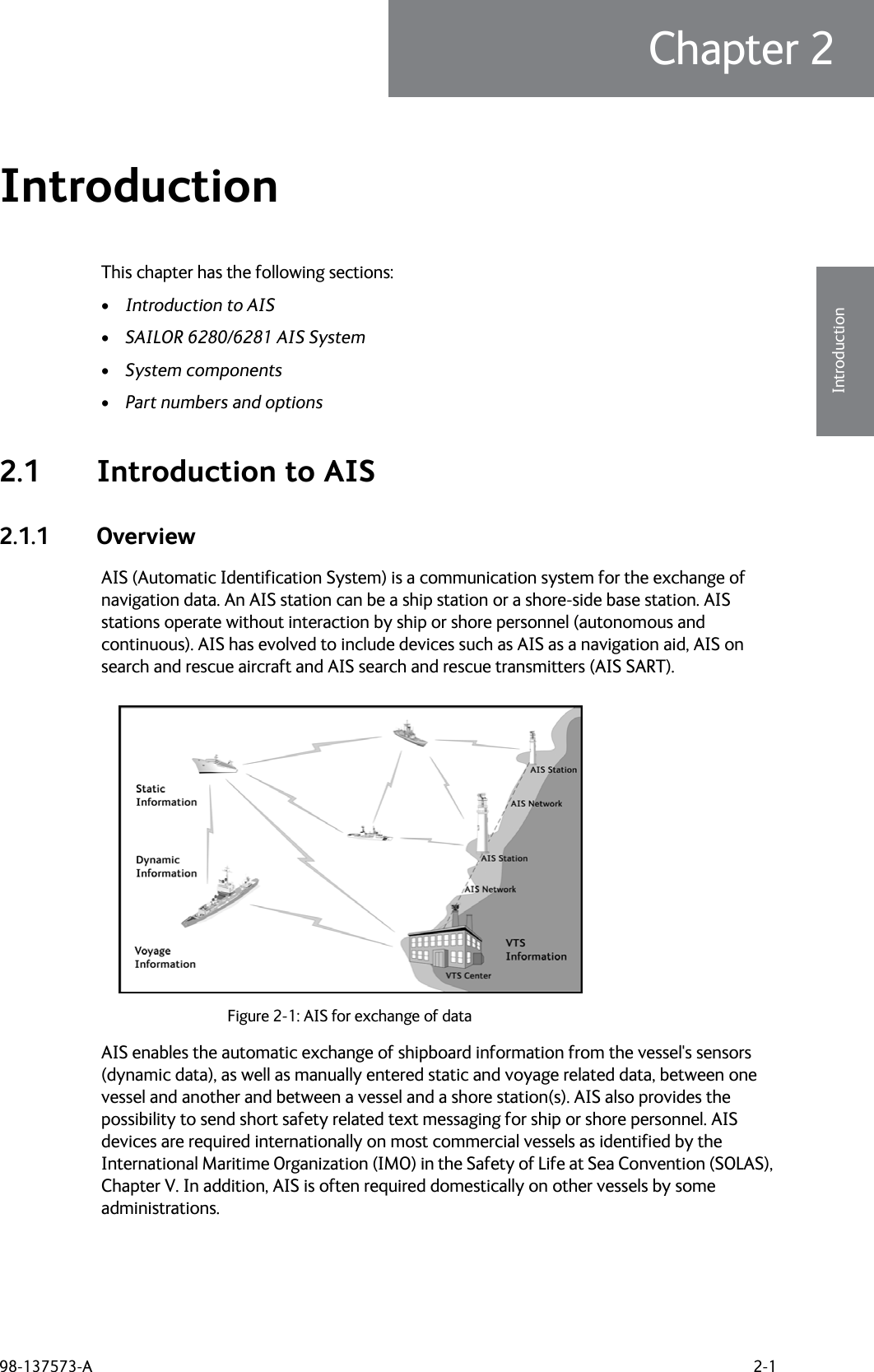 98-137573-A 2-1Chapter 22222IntroductionIntroduction 2This chapter has the following sections:•Introduction to AIS•SAILOR 6280/6281 AIS System•System components•Part numbers and options2.1 Introduction to AIS2.1.1 OverviewAIS (Automatic Identification System) is a communication system for the exchange of navigation data. An AIS station can be a ship station or a shore-side base station. AIS stations operate without interaction by ship or shore personnel (autonomous and continuous). AIS has evolved to include devices such as AIS as a navigation aid, AIS on search and rescue aircraft and AIS search and rescue transmitters (AIS SART).AIS enables the automatic exchange of shipboard information from the vessel&apos;s sensors (dynamic data), as well as manually entered static and voyage related data, between one vessel and another and between a vessel and a shore station(s). AIS also provides the possibility to send short safety related text messaging for ship or shore personnel. AIS devices are required internationally on most commercial vessels as identified by the International Maritime Organization (IMO) in the Safety of Life at Sea Convention (SOLAS), Chapter V. In addition, AIS is often required domestically on other vessels by some administrations.Figure 2-1: AIS for exchange of data