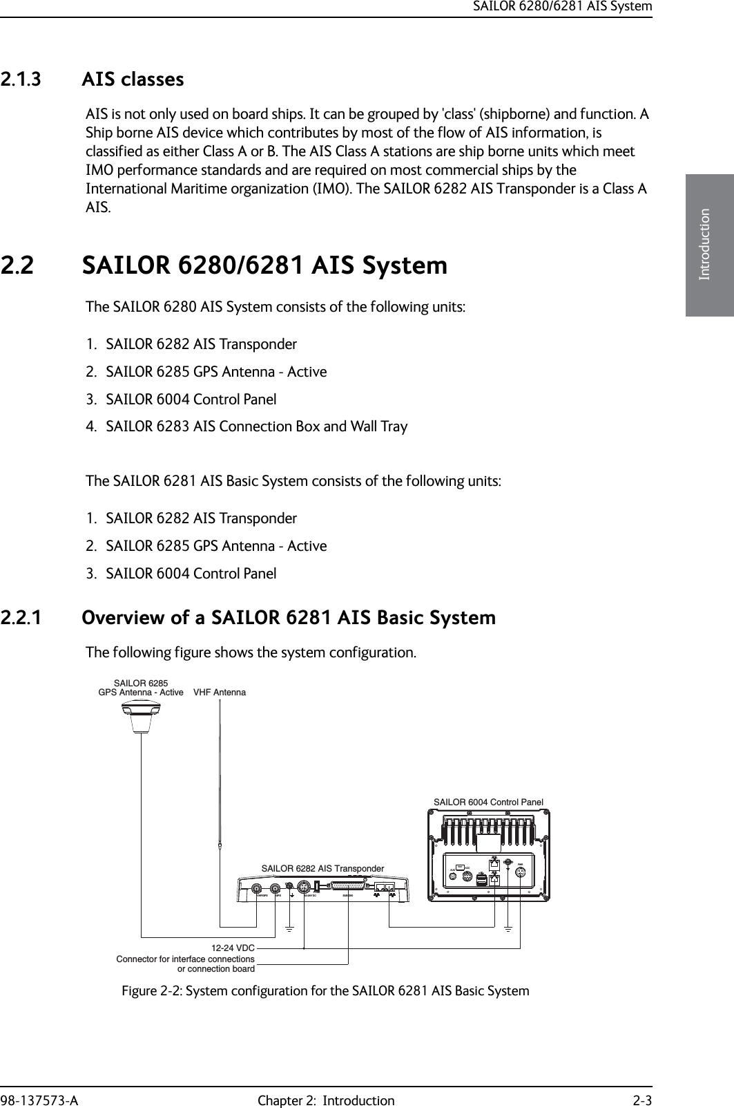 SAILOR 6280/6281 AIS System98-137573-A Chapter 2:  Introduction 2-32222Introduction2.1.3 AIS classesAIS is not only used on board ships. It can be grouped by &apos;class&apos; (shipborne) and function. A Ship borne AIS device which contributes by most of the flow of AIS information, is classified as either Class A or B. The AIS Class A stations are ship borne units which meet IMO performance standards and are required on most commercial ships by the International Maritime organization (IMO). The SAILOR 6282 AIS Transponder is a Class A AIS. 2.2 SAILOR 6280/6281 AIS SystemThe SAILOR 6280 AIS System consists of the following units:1. SAILOR 6282 AIS Transponder2. SAILOR 6285 GPS Antenna - Active3. SAILOR 6004 Control Panel4. SAILOR 6283 AIS Connection Box and Wall TrayThe SAILOR 6281 AIS Basic System consists of the following units:1. SAILOR 6282 AIS Transponder2. SAILOR 6285 GPS Antenna - Active3. SAILOR 6004 Control Panel2.2.1 Overview of a SAILOR 6281 AIS Basic SystemThe following figure shows the system configuration.Figure 2-2: System configuration for the SAILOR 6281 AIS Basic SystemGPS Antenna - ActiveSAILOR 6004 Control PanelVHF Antenna12-24 VDCConnector for interface connectionsVHF/GPSGPS12-24V DCFUSESUB-D501SAILOR 6282 AIS Transponderor connection boardSAILOR 6285ACCAUXTESTPWR