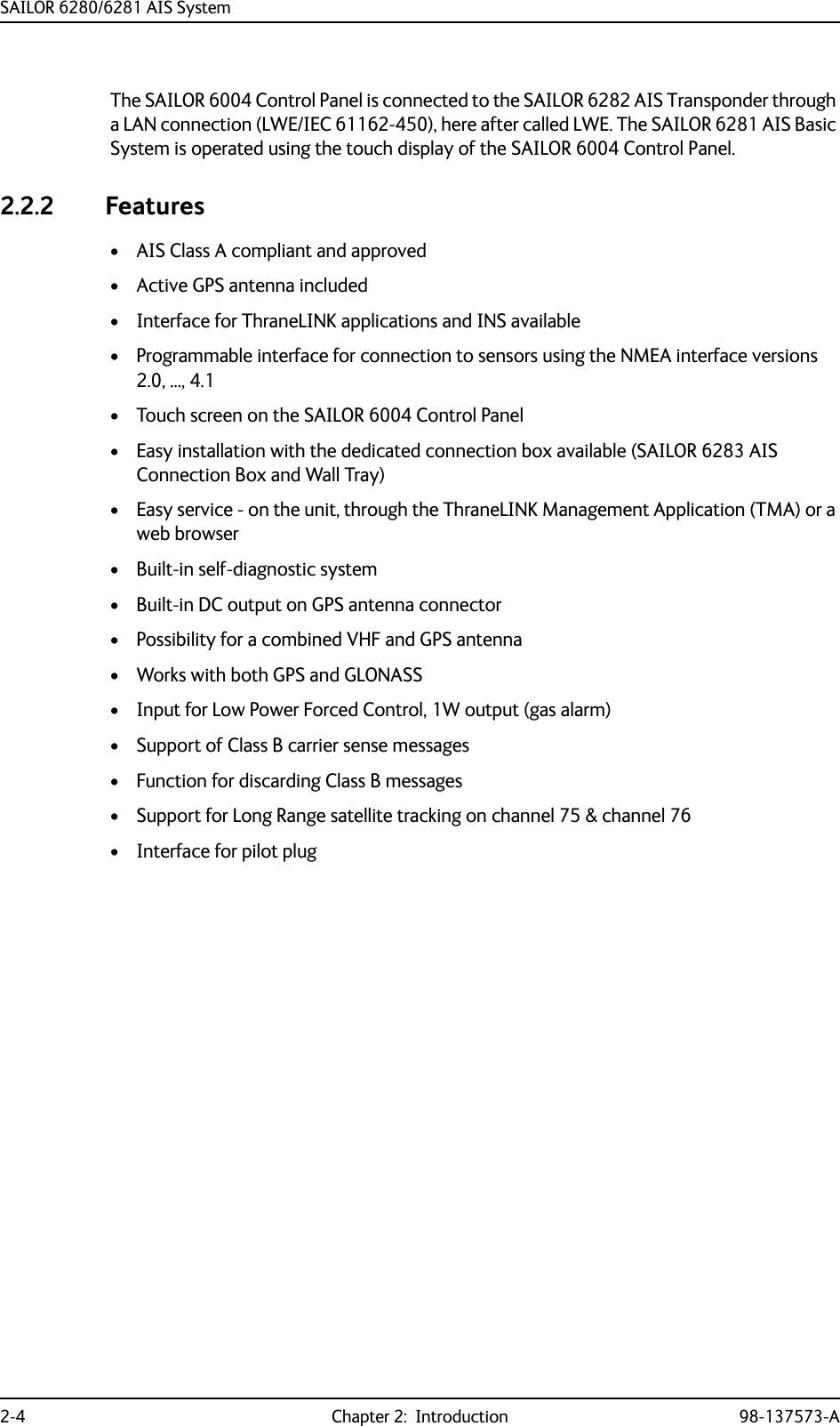 SAILOR 6280/6281 AIS System2-4 Chapter 2:  Introduction 98-137573-AThe SAILOR 6004 Control Panel is connected to the SAILOR 6282 AIS Transponder through a LAN connection (LWE/IEC 61162-450), here after called LWE. The SAILOR 6281 AIS Basic System is operated using the touch display of the SAILOR 6004 Control Panel.2.2.2 Features• AIS Class A compliant and approved• Active GPS antenna included• Interface for ThraneLINK applications and INS available• Programmable interface for connection to sensors using the NMEA interface versions 2.0, ..., 4.1• Touch screen on the SAILOR 6004 Control Panel• Easy installation with the dedicated connection box available (SAILOR 6283 AIS Connection Box and Wall Tray)• Easy service - on the unit, through the ThraneLINK Management Application (TMA) or a web browser• Built-in self-diagnostic system• Built-in DC output on GPS antenna connector• Possibility for a combined VHF and GPS antenna• Works with both GPS and GLONASS• Input for Low Power Forced Control, 1W output (gas alarm)• Support of Class B carrier sense messages• Function for discarding Class B messages• Support for Long Range satellite tracking on channel 75 &amp; channel 76• Interface for pilot plug 
