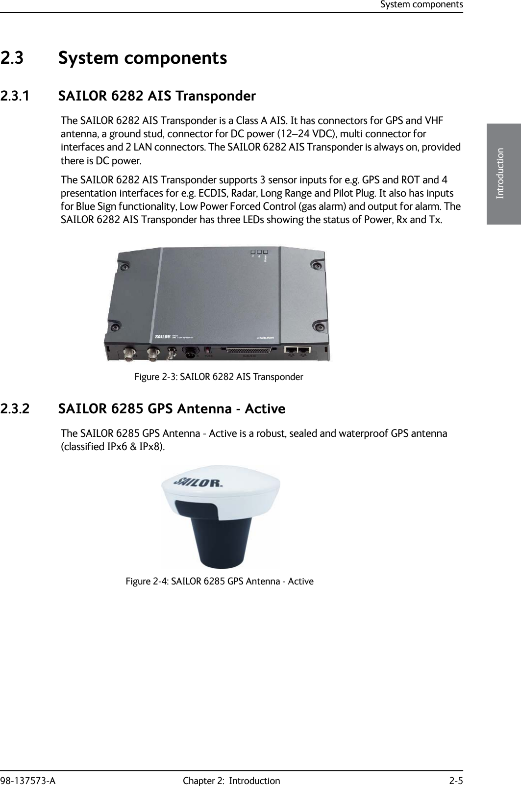 System components98-137573-A Chapter 2:  Introduction 2-52222Introduction2.3 System components2.3.1 SAILOR 6282 AIS TransponderThe SAILOR 6282 AIS Transponder is a Class A AIS. It has connectors for GPS and VHF antenna, a ground stud, connector for DC power (12–24 VDC), multi connector for interfaces and 2 LAN connectors. The SAILOR 6282 AIS Transponder is always on, provided there is DC power.The SAILOR 6282 AIS Transponder supports 3 sensor inputs for e.g. GPS and ROT and 4 presentation interfaces for e.g. ECDIS, Radar, Long Range and Pilot Plug. It also has inputs for Blue Sign functionality, Low Power Forced Control (gas alarm) and output for alarm. The SAILOR 6282 AIS Transponder has three LEDs showing the status of Power, Rx and Tx.2.3.2 SAILOR 6285 GPS Antenna - ActiveThe SAILOR 6285 GPS Antenna - Active is a robust, sealed and waterproof GPS antenna (classified IPx6 &amp; IPx8). Figure 2-3: SAILOR 6282 AIS TransponderFigure 2-4: SAILOR 6285 GPS Antenna - Active