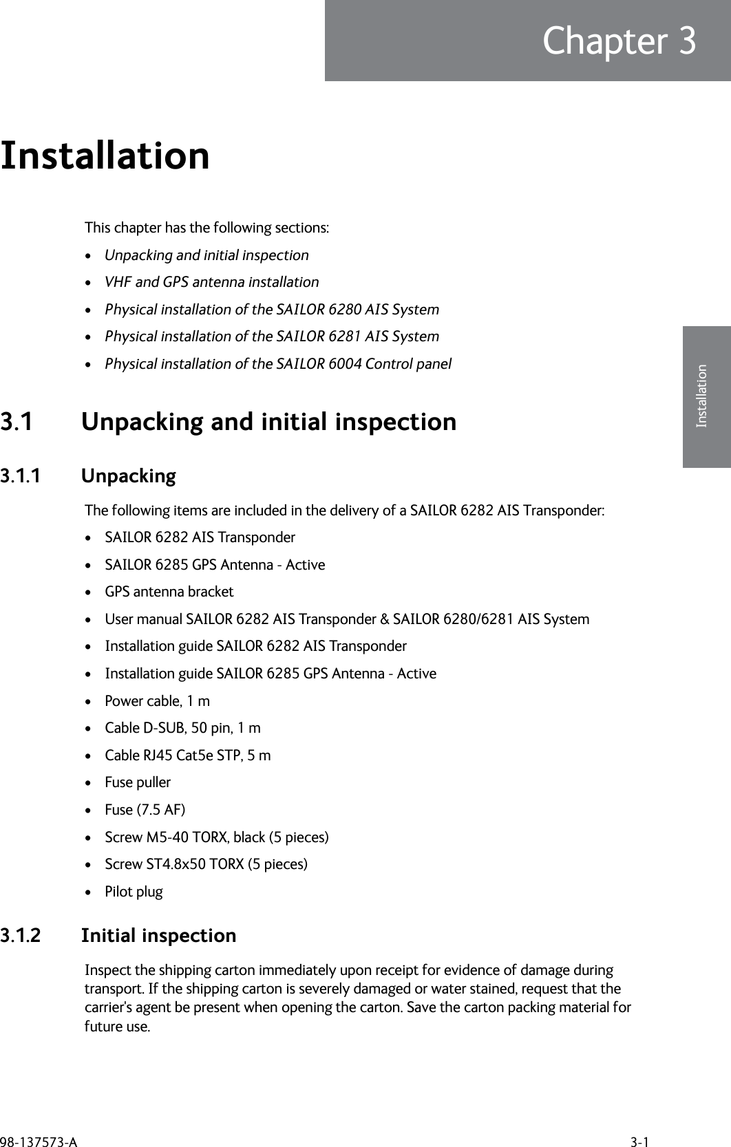 98-137573-A 3-1Chapter 33333InstallationInstallation 3This chapter has the following sections:•Unpacking and initial inspection•VHF and GPS antenna installation•Physical installation of the SAILOR 6280 AIS System•Physical installation of the SAILOR 6281 AIS System•Physical installation of the SAILOR 6004 Control panel3.1 Unpacking and initial inspection3.1.1 UnpackingThe following items are included in the delivery of a SAILOR 6282 AIS Transponder:• SAILOR 6282 AIS Transponder• SAILOR 6285 GPS Antenna - Active• GPS antenna bracket• User manual SAILOR 6282 AIS Transponder &amp; SAILOR 6280/6281 AIS System• Installation guide SAILOR 6282 AIS Transponder• Installation guide SAILOR 6285 GPS Antenna - Active• Power cable, 1 m• Cable D-SUB, 50 pin, 1 m• Cable RJ45 Cat5e STP, 5 m• Fuse puller• Fuse (7.5 AF)• Screw M5-40 TORX, black (5 pieces)• Screw ST4.8x50 TORX (5 pieces)• Pilot plug3.1.2 Initial inspectionInspect the shipping carton immediately upon receipt for evidence of damage during transport. If the shipping carton is severely damaged or water stained, request that the carrier&apos;s agent be present when opening the carton. Save the carton packing material for future use.